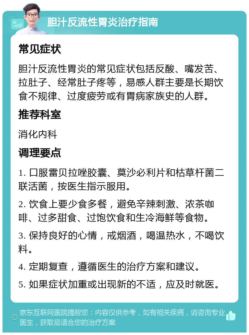 胆汁反流性胃炎治疗指南 常见症状 胆汁反流性胃炎的常见症状包括反酸、嘴发苦、拉肚子、经常肚子疼等，易感人群主要是长期饮食不规律、过度疲劳或有胃病家族史的人群。 推荐科室 消化内科 调理要点 1. 口服雷贝拉唑胶囊、莫沙必利片和枯草杆菌二联活菌，按医生指示服用。 2. 饮食上要少食多餐，避免辛辣刺激、浓茶咖啡、过多甜食、过饱饮食和生冷海鲜等食物。 3. 保持良好的心情，戒烟酒，喝温热水，不喝饮料。 4. 定期复查，遵循医生的治疗方案和建议。 5. 如果症状加重或出现新的不适，应及时就医。