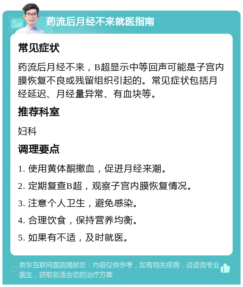 药流后月经不来就医指南 常见症状 药流后月经不来，B超显示中等回声可能是子宫内膜恢复不良或残留组织引起的。常见症状包括月经延迟、月经量异常、有血块等。 推荐科室 妇科 调理要点 1. 使用黄体酮撤血，促进月经来潮。 2. 定期复查B超，观察子宫内膜恢复情况。 3. 注意个人卫生，避免感染。 4. 合理饮食，保持营养均衡。 5. 如果有不适，及时就医。