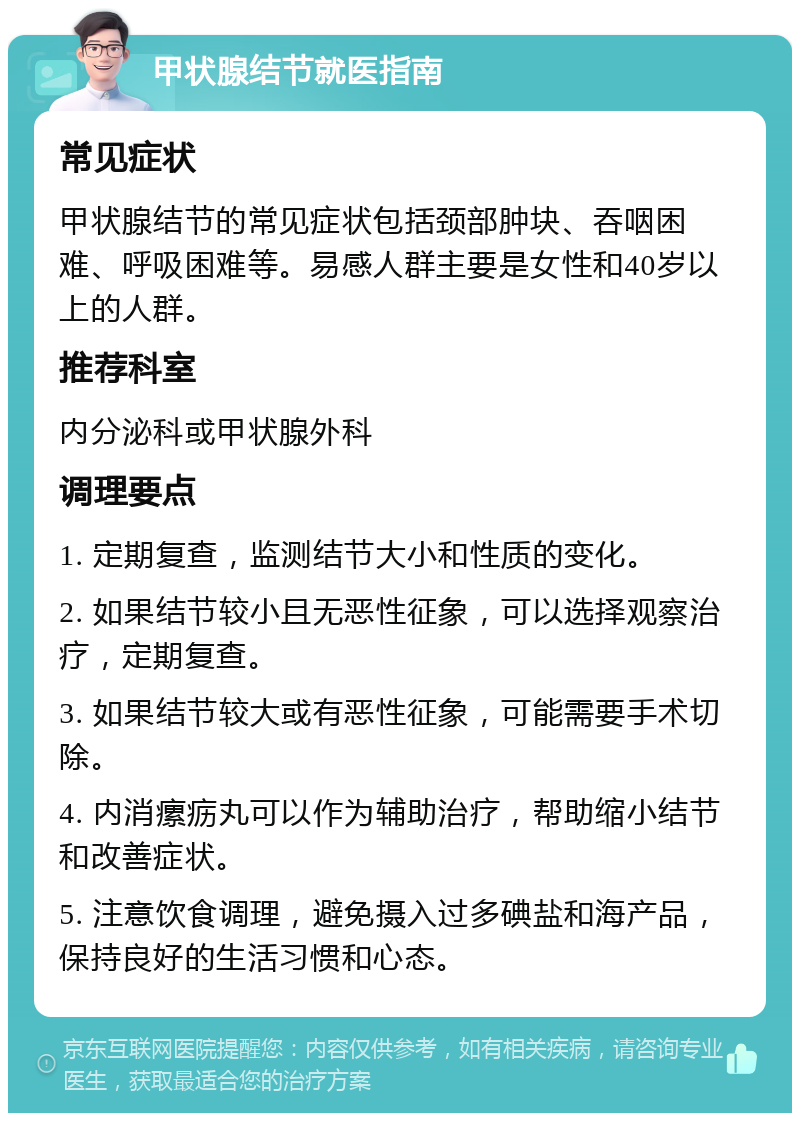 甲状腺结节就医指南 常见症状 甲状腺结节的常见症状包括颈部肿块、吞咽困难、呼吸困难等。易感人群主要是女性和40岁以上的人群。 推荐科室 内分泌科或甲状腺外科 调理要点 1. 定期复查，监测结节大小和性质的变化。 2. 如果结节较小且无恶性征象，可以选择观察治疗，定期复查。 3. 如果结节较大或有恶性征象，可能需要手术切除。 4. 内消瘰疬丸可以作为辅助治疗，帮助缩小结节和改善症状。 5. 注意饮食调理，避免摄入过多碘盐和海产品，保持良好的生活习惯和心态。