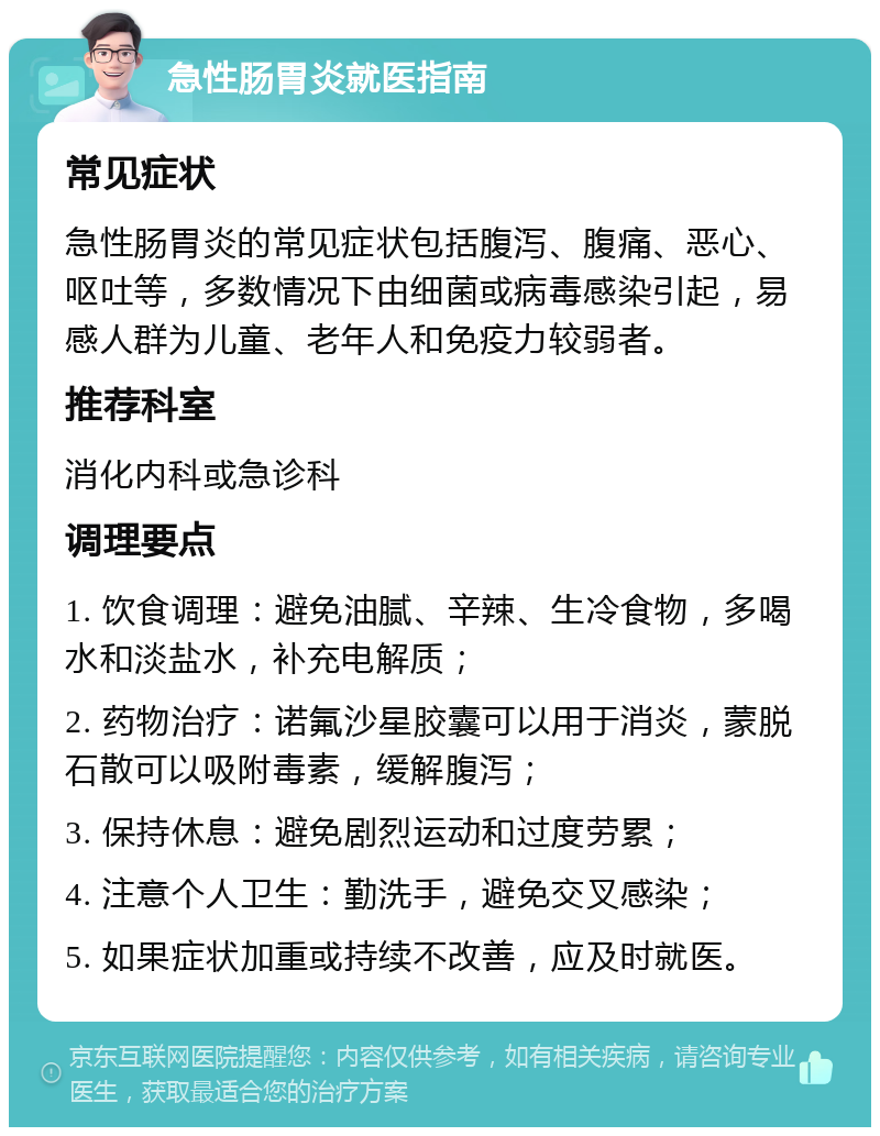 急性肠胃炎就医指南 常见症状 急性肠胃炎的常见症状包括腹泻、腹痛、恶心、呕吐等，多数情况下由细菌或病毒感染引起，易感人群为儿童、老年人和免疫力较弱者。 推荐科室 消化内科或急诊科 调理要点 1. 饮食调理：避免油腻、辛辣、生冷食物，多喝水和淡盐水，补充电解质； 2. 药物治疗：诺氟沙星胶囊可以用于消炎，蒙脱石散可以吸附毒素，缓解腹泻； 3. 保持休息：避免剧烈运动和过度劳累； 4. 注意个人卫生：勤洗手，避免交叉感染； 5. 如果症状加重或持续不改善，应及时就医。