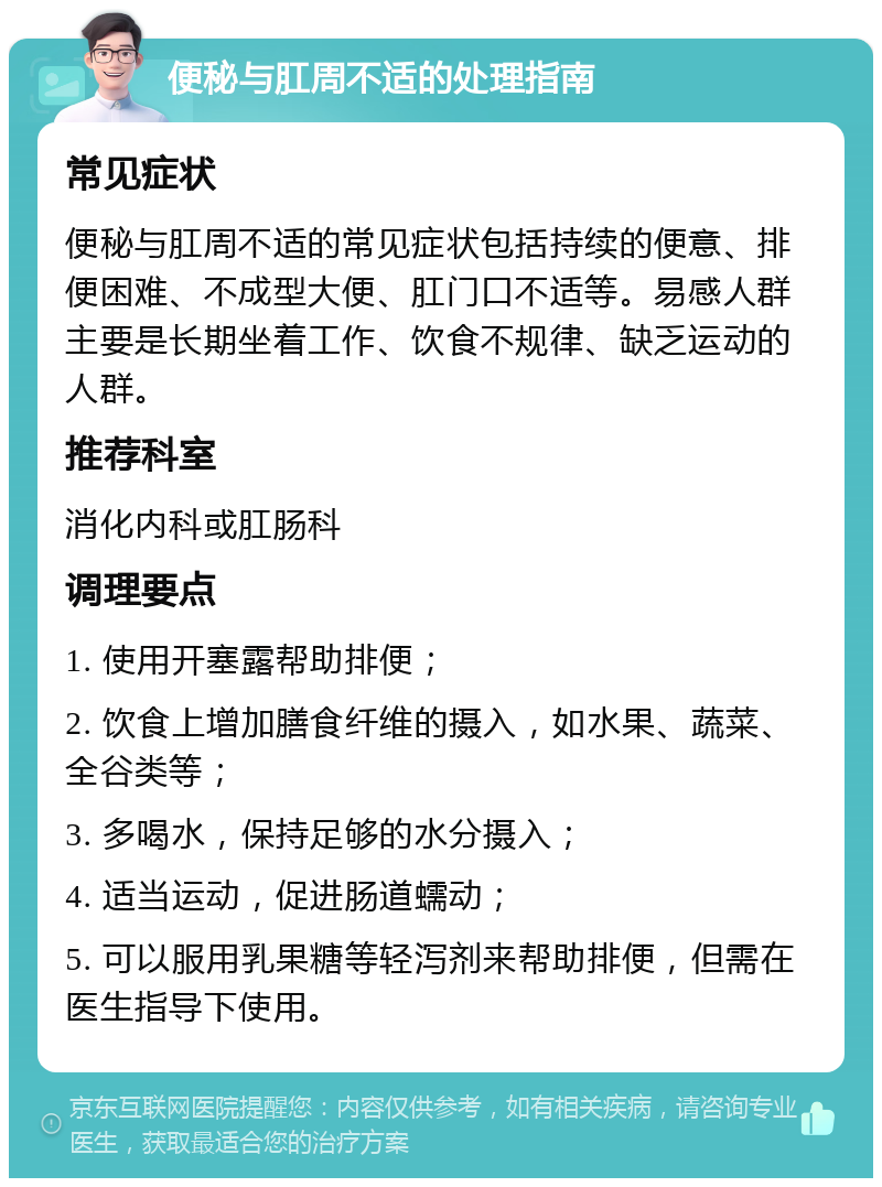 便秘与肛周不适的处理指南 常见症状 便秘与肛周不适的常见症状包括持续的便意、排便困难、不成型大便、肛门口不适等。易感人群主要是长期坐着工作、饮食不规律、缺乏运动的人群。 推荐科室 消化内科或肛肠科 调理要点 1. 使用开塞露帮助排便； 2. 饮食上增加膳食纤维的摄入，如水果、蔬菜、全谷类等； 3. 多喝水，保持足够的水分摄入； 4. 适当运动，促进肠道蠕动； 5. 可以服用乳果糖等轻泻剂来帮助排便，但需在医生指导下使用。