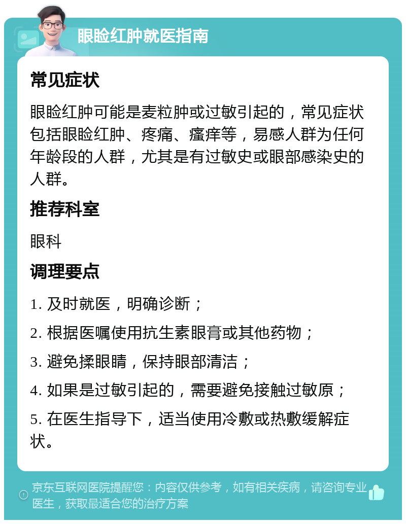 眼睑红肿就医指南 常见症状 眼睑红肿可能是麦粒肿或过敏引起的，常见症状包括眼睑红肿、疼痛、瘙痒等，易感人群为任何年龄段的人群，尤其是有过敏史或眼部感染史的人群。 推荐科室 眼科 调理要点 1. 及时就医，明确诊断； 2. 根据医嘱使用抗生素眼膏或其他药物； 3. 避免揉眼睛，保持眼部清洁； 4. 如果是过敏引起的，需要避免接触过敏原； 5. 在医生指导下，适当使用冷敷或热敷缓解症状。