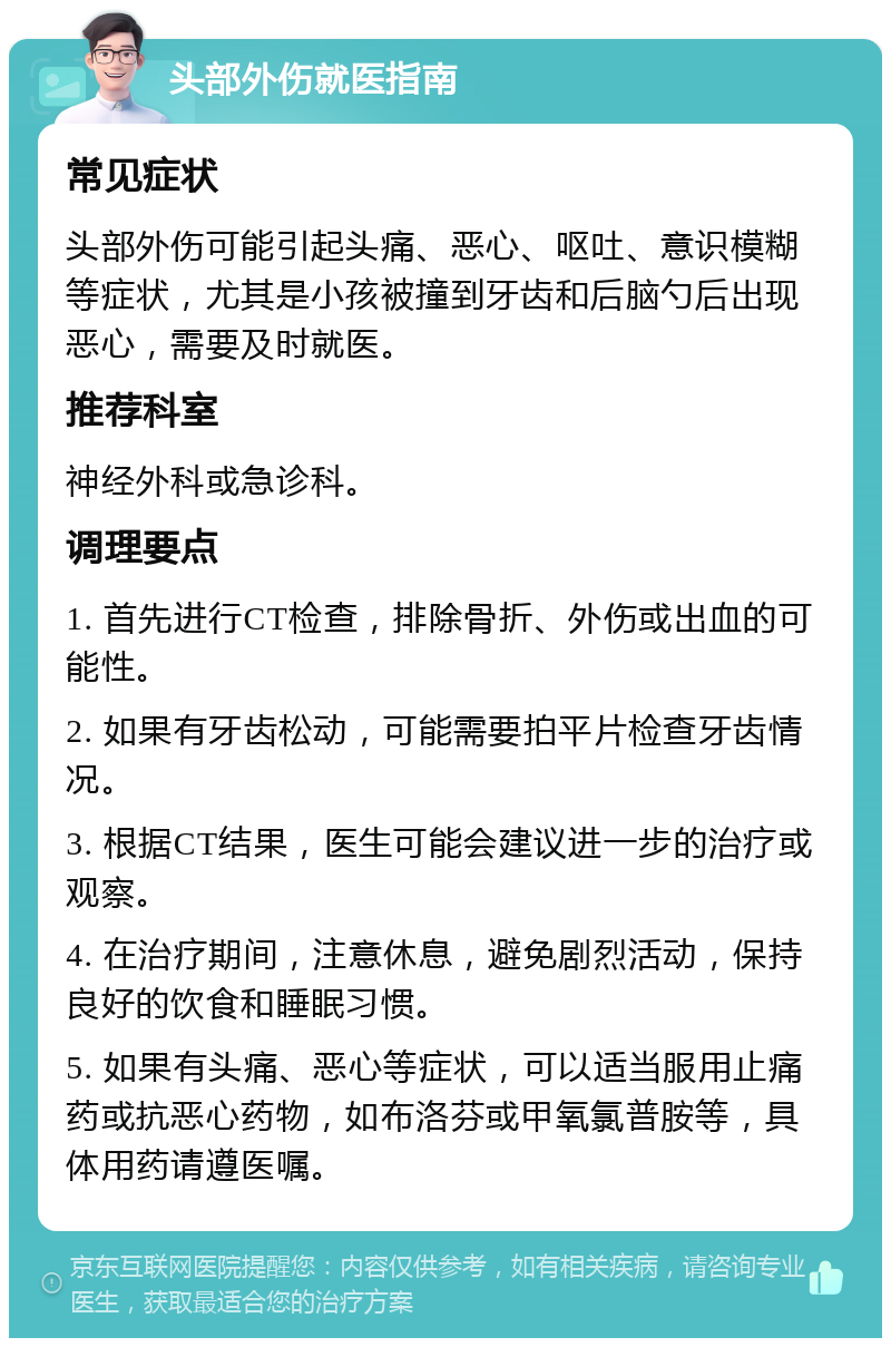 头部外伤就医指南 常见症状 头部外伤可能引起头痛、恶心、呕吐、意识模糊等症状，尤其是小孩被撞到牙齿和后脑勺后出现恶心，需要及时就医。 推荐科室 神经外科或急诊科。 调理要点 1. 首先进行CT检查，排除骨折、外伤或出血的可能性。 2. 如果有牙齿松动，可能需要拍平片检查牙齿情况。 3. 根据CT结果，医生可能会建议进一步的治疗或观察。 4. 在治疗期间，注意休息，避免剧烈活动，保持良好的饮食和睡眠习惯。 5. 如果有头痛、恶心等症状，可以适当服用止痛药或抗恶心药物，如布洛芬或甲氧氯普胺等，具体用药请遵医嘱。