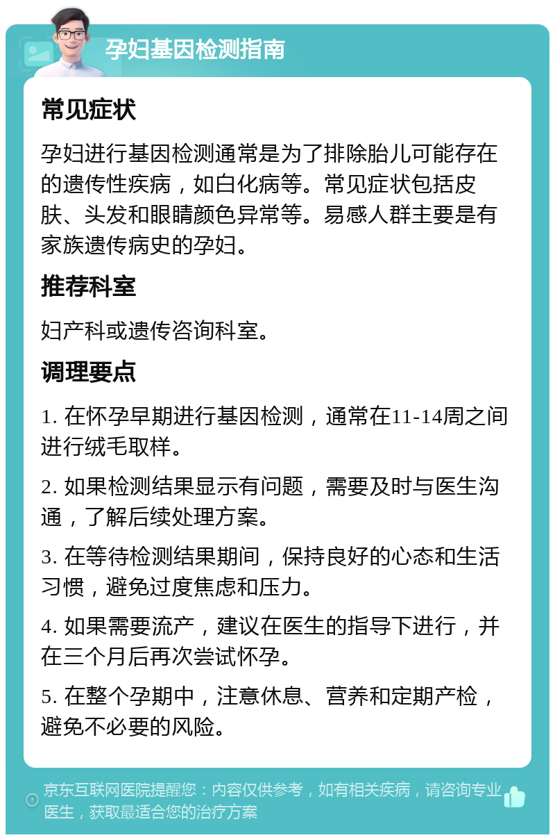 孕妇基因检测指南 常见症状 孕妇进行基因检测通常是为了排除胎儿可能存在的遗传性疾病，如白化病等。常见症状包括皮肤、头发和眼睛颜色异常等。易感人群主要是有家族遗传病史的孕妇。 推荐科室 妇产科或遗传咨询科室。 调理要点 1. 在怀孕早期进行基因检测，通常在11-14周之间进行绒毛取样。 2. 如果检测结果显示有问题，需要及时与医生沟通，了解后续处理方案。 3. 在等待检测结果期间，保持良好的心态和生活习惯，避免过度焦虑和压力。 4. 如果需要流产，建议在医生的指导下进行，并在三个月后再次尝试怀孕。 5. 在整个孕期中，注意休息、营养和定期产检，避免不必要的风险。