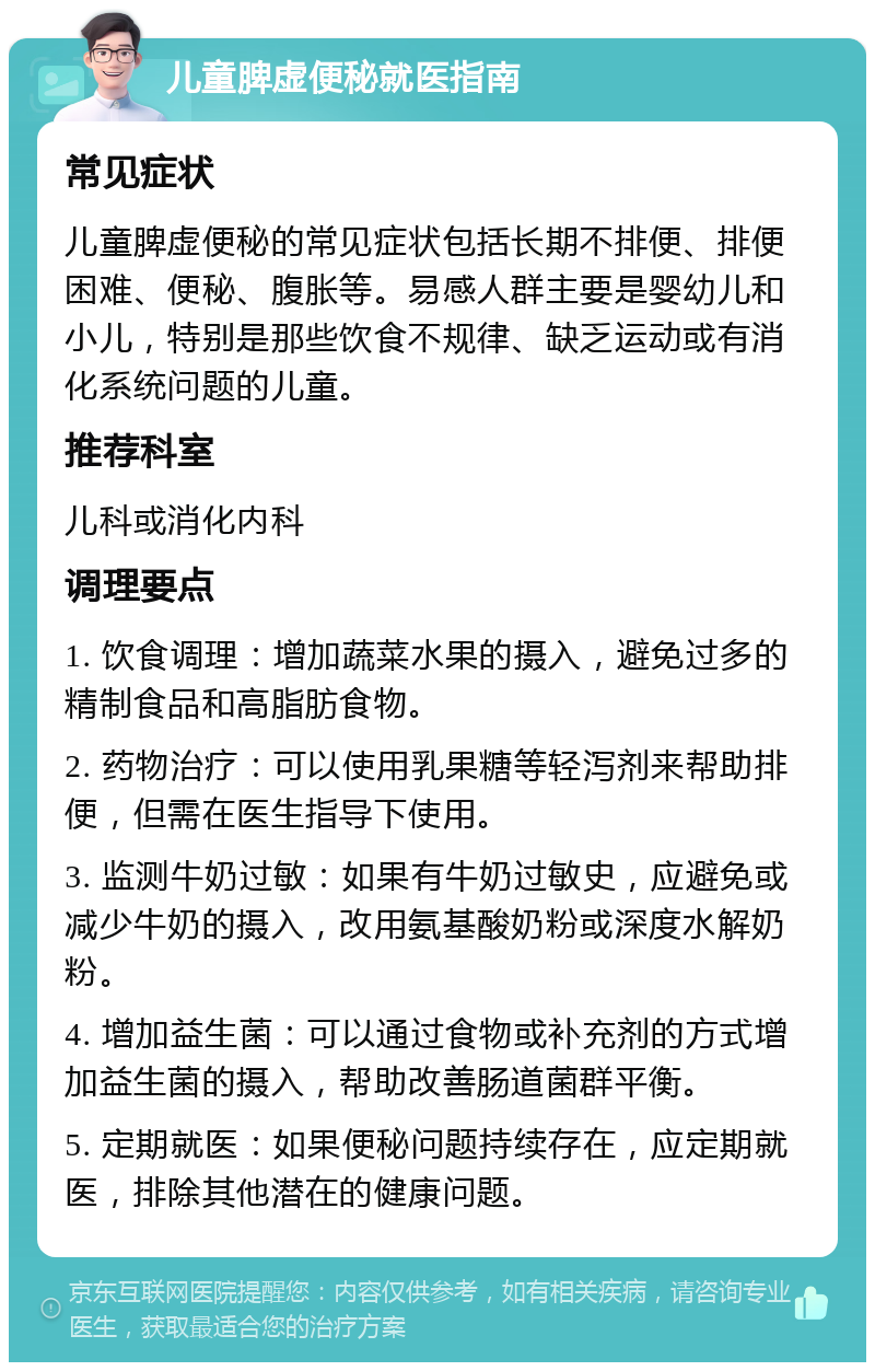 儿童脾虚便秘就医指南 常见症状 儿童脾虚便秘的常见症状包括长期不排便、排便困难、便秘、腹胀等。易感人群主要是婴幼儿和小儿，特别是那些饮食不规律、缺乏运动或有消化系统问题的儿童。 推荐科室 儿科或消化内科 调理要点 1. 饮食调理：增加蔬菜水果的摄入，避免过多的精制食品和高脂肪食物。 2. 药物治疗：可以使用乳果糖等轻泻剂来帮助排便，但需在医生指导下使用。 3. 监测牛奶过敏：如果有牛奶过敏史，应避免或减少牛奶的摄入，改用氨基酸奶粉或深度水解奶粉。 4. 增加益生菌：可以通过食物或补充剂的方式增加益生菌的摄入，帮助改善肠道菌群平衡。 5. 定期就医：如果便秘问题持续存在，应定期就医，排除其他潜在的健康问题。