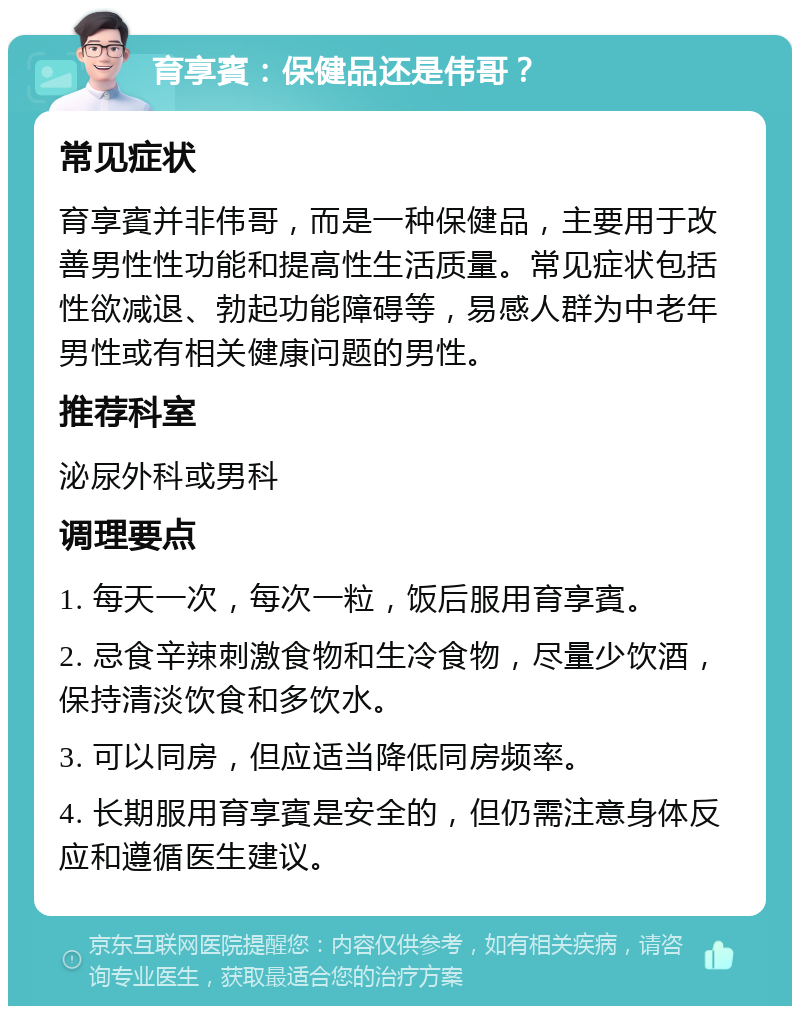 育享賓：保健品还是伟哥？ 常见症状 育享賓并非伟哥，而是一种保健品，主要用于改善男性性功能和提高性生活质量。常见症状包括性欲减退、勃起功能障碍等，易感人群为中老年男性或有相关健康问题的男性。 推荐科室 泌尿外科或男科 调理要点 1. 每天一次，每次一粒，饭后服用育享賓。 2. 忌食辛辣刺激食物和生冷食物，尽量少饮酒，保持清淡饮食和多饮水。 3. 可以同房，但应适当降低同房频率。 4. 长期服用育享賓是安全的，但仍需注意身体反应和遵循医生建议。