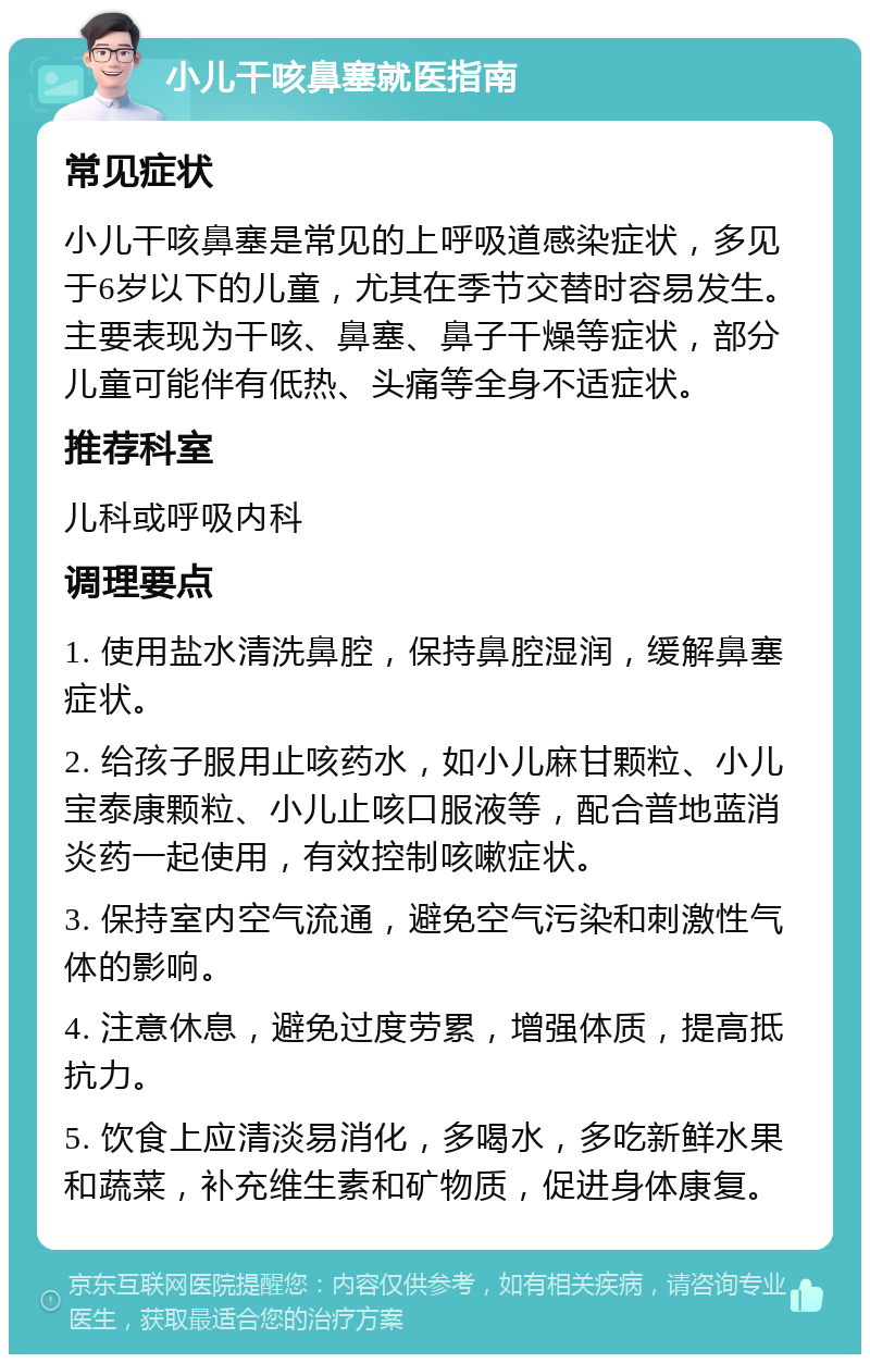 小儿干咳鼻塞就医指南 常见症状 小儿干咳鼻塞是常见的上呼吸道感染症状，多见于6岁以下的儿童，尤其在季节交替时容易发生。主要表现为干咳、鼻塞、鼻子干燥等症状，部分儿童可能伴有低热、头痛等全身不适症状。 推荐科室 儿科或呼吸内科 调理要点 1. 使用盐水清洗鼻腔，保持鼻腔湿润，缓解鼻塞症状。 2. 给孩子服用止咳药水，如小儿麻甘颗粒、小儿宝泰康颗粒、小儿止咳口服液等，配合普地蓝消炎药一起使用，有效控制咳嗽症状。 3. 保持室内空气流通，避免空气污染和刺激性气体的影响。 4. 注意休息，避免过度劳累，增强体质，提高抵抗力。 5. 饮食上应清淡易消化，多喝水，多吃新鲜水果和蔬菜，补充维生素和矿物质，促进身体康复。