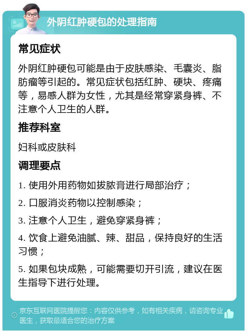 外阴红肿硬包的处理指南 常见症状 外阴红肿硬包可能是由于皮肤感染、毛囊炎、脂肪瘤等引起的。常见症状包括红肿、硬块、疼痛等，易感人群为女性，尤其是经常穿紧身裤、不注意个人卫生的人群。 推荐科室 妇科或皮肤科 调理要点 1. 使用外用药物如拔脓膏进行局部治疗； 2. 口服消炎药物以控制感染； 3. 注意个人卫生，避免穿紧身裤； 4. 饮食上避免油腻、辣、甜品，保持良好的生活习惯； 5. 如果包块成熟，可能需要切开引流，建议在医生指导下进行处理。