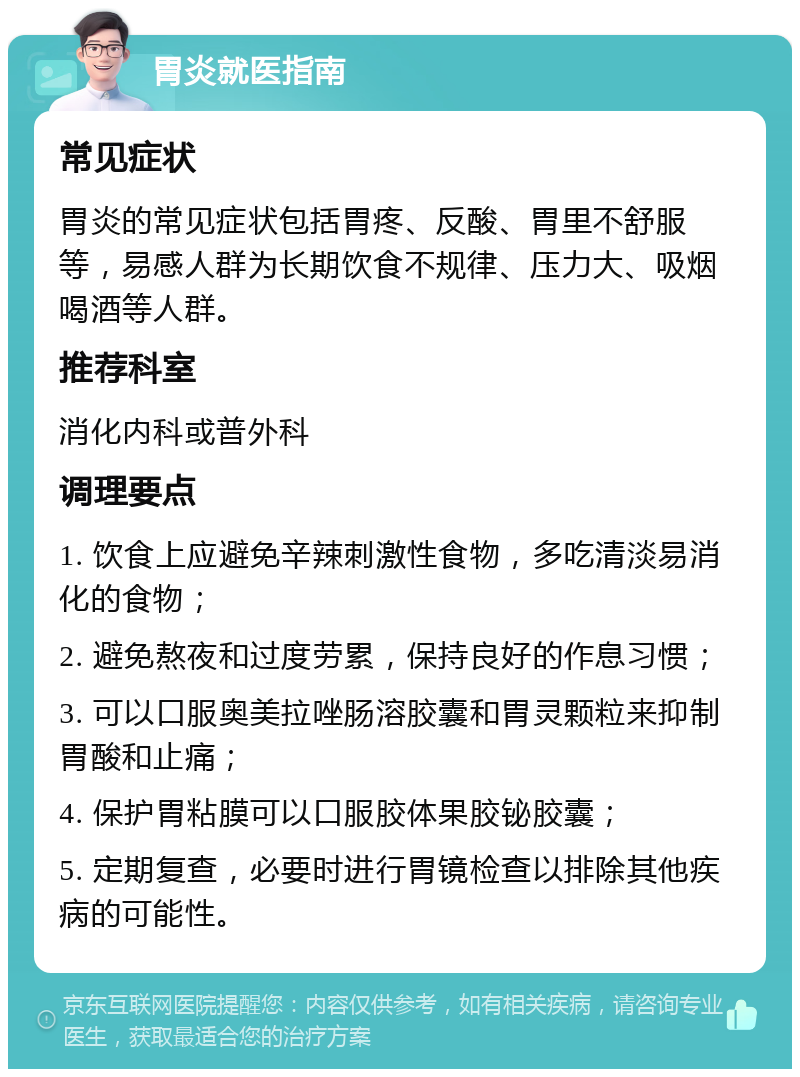 胃炎就医指南 常见症状 胃炎的常见症状包括胃疼、反酸、胃里不舒服等，易感人群为长期饮食不规律、压力大、吸烟喝酒等人群。 推荐科室 消化内科或普外科 调理要点 1. 饮食上应避免辛辣刺激性食物，多吃清淡易消化的食物； 2. 避免熬夜和过度劳累，保持良好的作息习惯； 3. 可以口服奥美拉唑肠溶胶囊和胃灵颗粒来抑制胃酸和止痛； 4. 保护胃粘膜可以口服胶体果胶铋胶囊； 5. 定期复查，必要时进行胃镜检查以排除其他疾病的可能性。