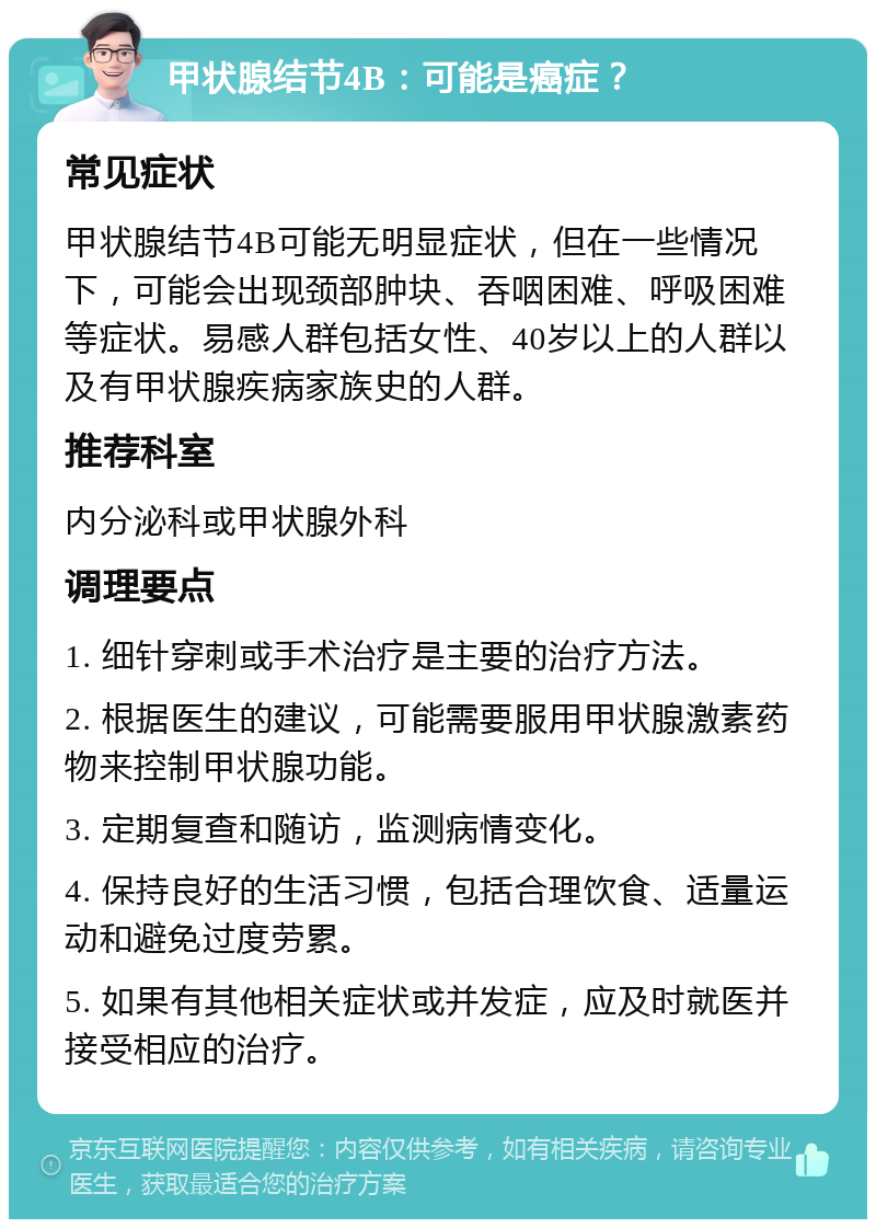 甲状腺结节4B：可能是癌症？ 常见症状 甲状腺结节4B可能无明显症状，但在一些情况下，可能会出现颈部肿块、吞咽困难、呼吸困难等症状。易感人群包括女性、40岁以上的人群以及有甲状腺疾病家族史的人群。 推荐科室 内分泌科或甲状腺外科 调理要点 1. 细针穿刺或手术治疗是主要的治疗方法。 2. 根据医生的建议，可能需要服用甲状腺激素药物来控制甲状腺功能。 3. 定期复查和随访，监测病情变化。 4. 保持良好的生活习惯，包括合理饮食、适量运动和避免过度劳累。 5. 如果有其他相关症状或并发症，应及时就医并接受相应的治疗。