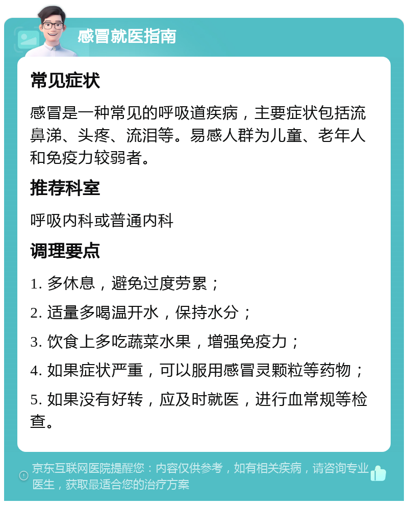 感冒就医指南 常见症状 感冒是一种常见的呼吸道疾病，主要症状包括流鼻涕、头疼、流泪等。易感人群为儿童、老年人和免疫力较弱者。 推荐科室 呼吸内科或普通内科 调理要点 1. 多休息，避免过度劳累； 2. 适量多喝温开水，保持水分； 3. 饮食上多吃蔬菜水果，增强免疫力； 4. 如果症状严重，可以服用感冒灵颗粒等药物； 5. 如果没有好转，应及时就医，进行血常规等检查。