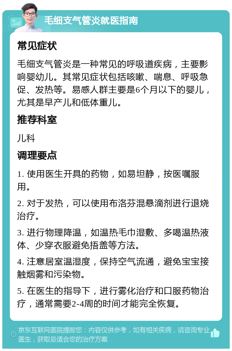 毛细支气管炎就医指南 常见症状 毛细支气管炎是一种常见的呼吸道疾病，主要影响婴幼儿。其常见症状包括咳嗽、喘息、呼吸急促、发热等。易感人群主要是6个月以下的婴儿，尤其是早产儿和低体重儿。 推荐科室 儿科 调理要点 1. 使用医生开具的药物，如易坦静，按医嘱服用。 2. 对于发热，可以使用布洛芬混悬滴剂进行退烧治疗。 3. 进行物理降温，如温热毛巾湿敷、多喝温热液体、少穿衣服避免捂盖等方法。 4. 注意居室温湿度，保持空气流通，避免宝宝接触烟雾和污染物。 5. 在医生的指导下，进行雾化治疗和口服药物治疗，通常需要2-4周的时间才能完全恢复。