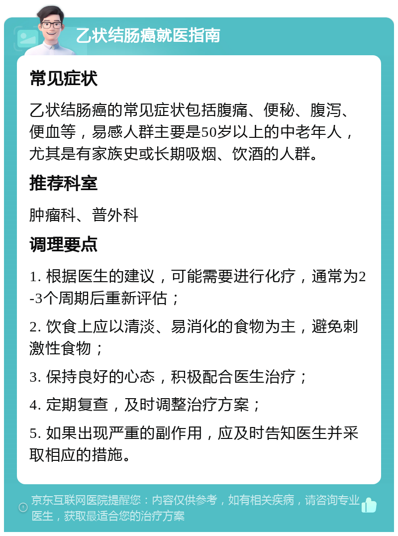 乙状结肠癌就医指南 常见症状 乙状结肠癌的常见症状包括腹痛、便秘、腹泻、便血等，易感人群主要是50岁以上的中老年人，尤其是有家族史或长期吸烟、饮酒的人群。 推荐科室 肿瘤科、普外科 调理要点 1. 根据医生的建议，可能需要进行化疗，通常为2-3个周期后重新评估； 2. 饮食上应以清淡、易消化的食物为主，避免刺激性食物； 3. 保持良好的心态，积极配合医生治疗； 4. 定期复查，及时调整治疗方案； 5. 如果出现严重的副作用，应及时告知医生并采取相应的措施。