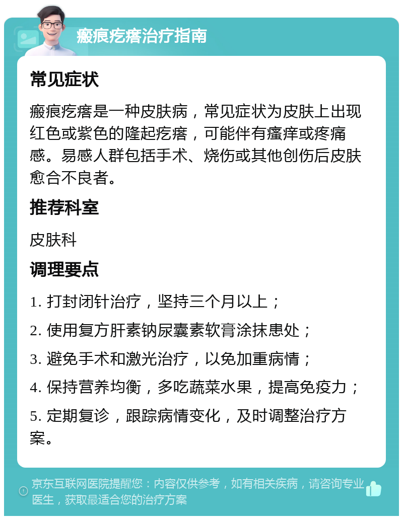 瘢痕疙瘩治疗指南 常见症状 瘢痕疙瘩是一种皮肤病，常见症状为皮肤上出现红色或紫色的隆起疙瘩，可能伴有瘙痒或疼痛感。易感人群包括手术、烧伤或其他创伤后皮肤愈合不良者。 推荐科室 皮肤科 调理要点 1. 打封闭针治疗，坚持三个月以上； 2. 使用复方肝素钠尿囊素软膏涂抹患处； 3. 避免手术和激光治疗，以免加重病情； 4. 保持营养均衡，多吃蔬菜水果，提高免疫力； 5. 定期复诊，跟踪病情变化，及时调整治疗方案。