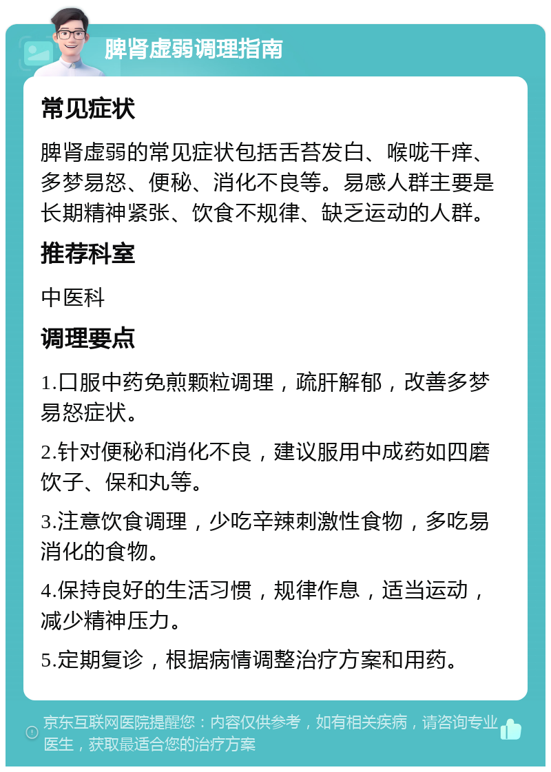 脾肾虚弱调理指南 常见症状 脾肾虚弱的常见症状包括舌苔发白、喉咙干痒、多梦易怒、便秘、消化不良等。易感人群主要是长期精神紧张、饮食不规律、缺乏运动的人群。 推荐科室 中医科 调理要点 1.口服中药免煎颗粒调理，疏肝解郁，改善多梦易怒症状。 2.针对便秘和消化不良，建议服用中成药如四磨饮子、保和丸等。 3.注意饮食调理，少吃辛辣刺激性食物，多吃易消化的食物。 4.保持良好的生活习惯，规律作息，适当运动，减少精神压力。 5.定期复诊，根据病情调整治疗方案和用药。