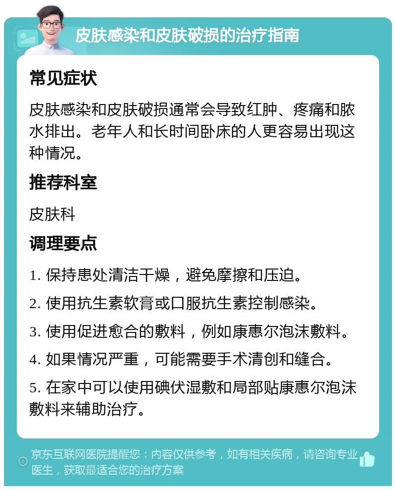 皮肤感染和皮肤破损的治疗指南 常见症状 皮肤感染和皮肤破损通常会导致红肿、疼痛和脓水排出。老年人和长时间卧床的人更容易出现这种情况。 推荐科室 皮肤科 调理要点 1. 保持患处清洁干燥，避免摩擦和压迫。 2. 使用抗生素软膏或口服抗生素控制感染。 3. 使用促进愈合的敷料，例如康惠尔泡沫敷料。 4. 如果情况严重，可能需要手术清创和缝合。 5. 在家中可以使用碘伏湿敷和局部贴康惠尔泡沫敷料来辅助治疗。