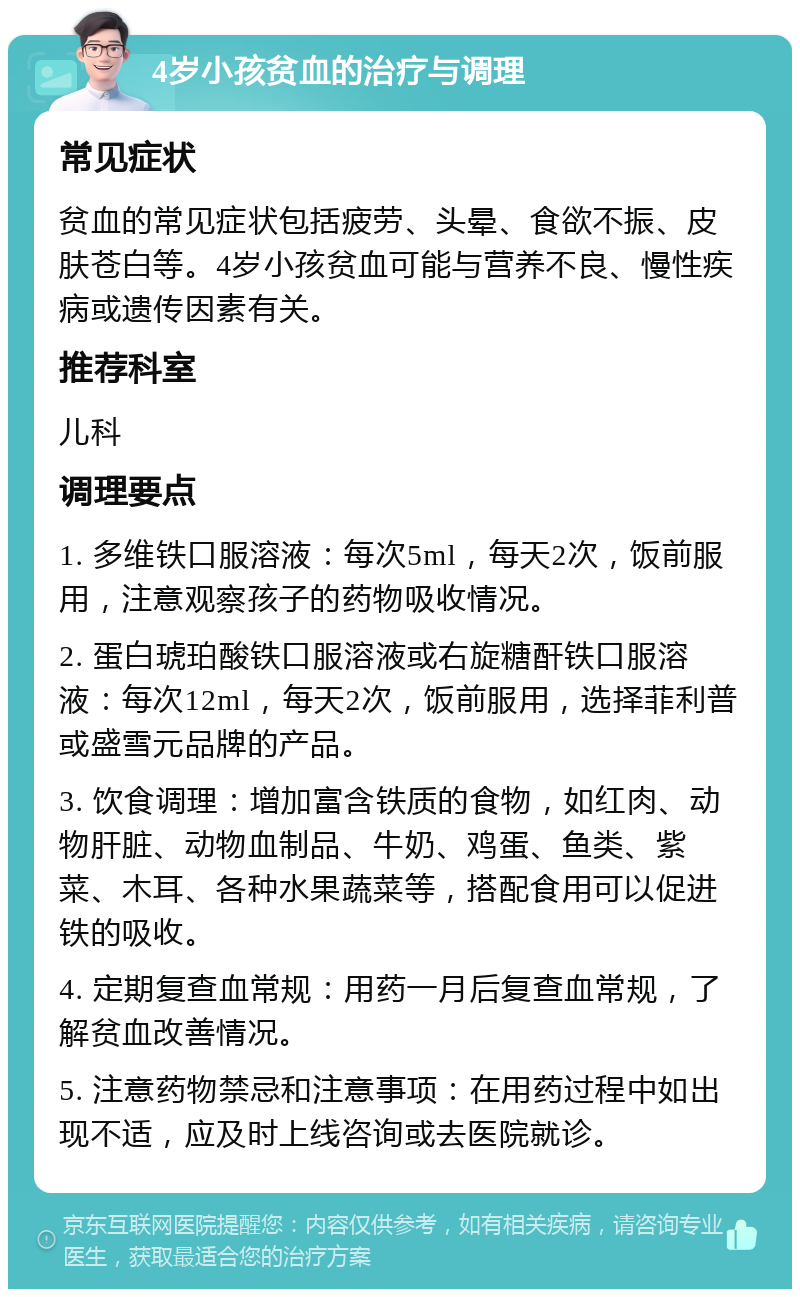 4岁小孩贫血的治疗与调理 常见症状 贫血的常见症状包括疲劳、头晕、食欲不振、皮肤苍白等。4岁小孩贫血可能与营养不良、慢性疾病或遗传因素有关。 推荐科室 儿科 调理要点 1. 多维铁口服溶液：每次5ml，每天2次，饭前服用，注意观察孩子的药物吸收情况。 2. 蛋白琥珀酸铁口服溶液或右旋糖酐铁口服溶液：每次12ml，每天2次，饭前服用，选择菲利普或盛雪元品牌的产品。 3. 饮食调理：增加富含铁质的食物，如红肉、动物肝脏、动物血制品、牛奶、鸡蛋、鱼类、紫菜、木耳、各种水果蔬菜等，搭配食用可以促进铁的吸收。 4. 定期复查血常规：用药一月后复查血常规，了解贫血改善情况。 5. 注意药物禁忌和注意事项：在用药过程中如出现不适，应及时上线咨询或去医院就诊。