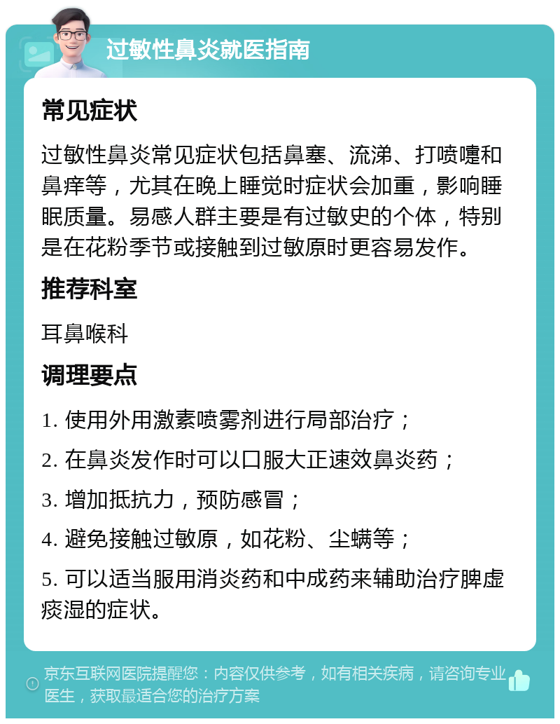 过敏性鼻炎就医指南 常见症状 过敏性鼻炎常见症状包括鼻塞、流涕、打喷嚏和鼻痒等，尤其在晚上睡觉时症状会加重，影响睡眠质量。易感人群主要是有过敏史的个体，特别是在花粉季节或接触到过敏原时更容易发作。 推荐科室 耳鼻喉科 调理要点 1. 使用外用激素喷雾剂进行局部治疗； 2. 在鼻炎发作时可以口服大正速效鼻炎药； 3. 增加抵抗力，预防感冒； 4. 避免接触过敏原，如花粉、尘螨等； 5. 可以适当服用消炎药和中成药来辅助治疗脾虚痰湿的症状。