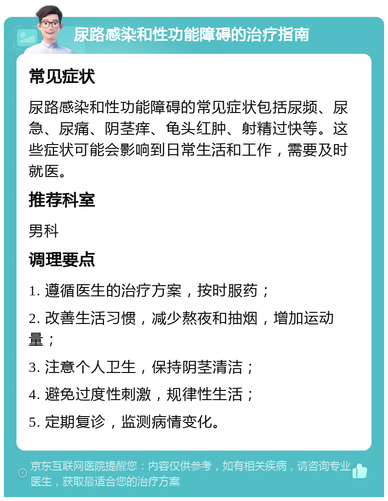 尿路感染和性功能障碍的治疗指南 常见症状 尿路感染和性功能障碍的常见症状包括尿频、尿急、尿痛、阴茎痒、龟头红肿、射精过快等。这些症状可能会影响到日常生活和工作，需要及时就医。 推荐科室 男科 调理要点 1. 遵循医生的治疗方案，按时服药； 2. 改善生活习惯，减少熬夜和抽烟，增加运动量； 3. 注意个人卫生，保持阴茎清洁； 4. 避免过度性刺激，规律性生活； 5. 定期复诊，监测病情变化。