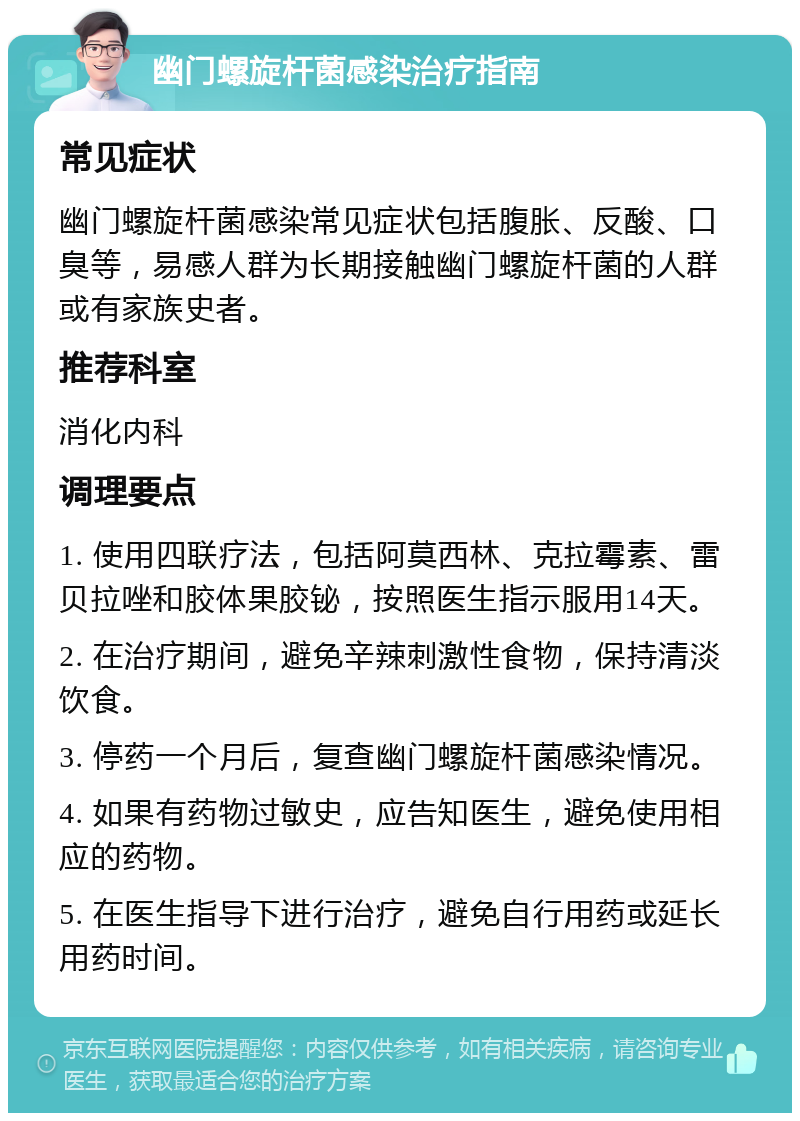 幽门螺旋杆菌感染治疗指南 常见症状 幽门螺旋杆菌感染常见症状包括腹胀、反酸、口臭等，易感人群为长期接触幽门螺旋杆菌的人群或有家族史者。 推荐科室 消化内科 调理要点 1. 使用四联疗法，包括阿莫西林、克拉霉素、雷贝拉唑和胶体果胶铋，按照医生指示服用14天。 2. 在治疗期间，避免辛辣刺激性食物，保持清淡饮食。 3. 停药一个月后，复查幽门螺旋杆菌感染情况。 4. 如果有药物过敏史，应告知医生，避免使用相应的药物。 5. 在医生指导下进行治疗，避免自行用药或延长用药时间。