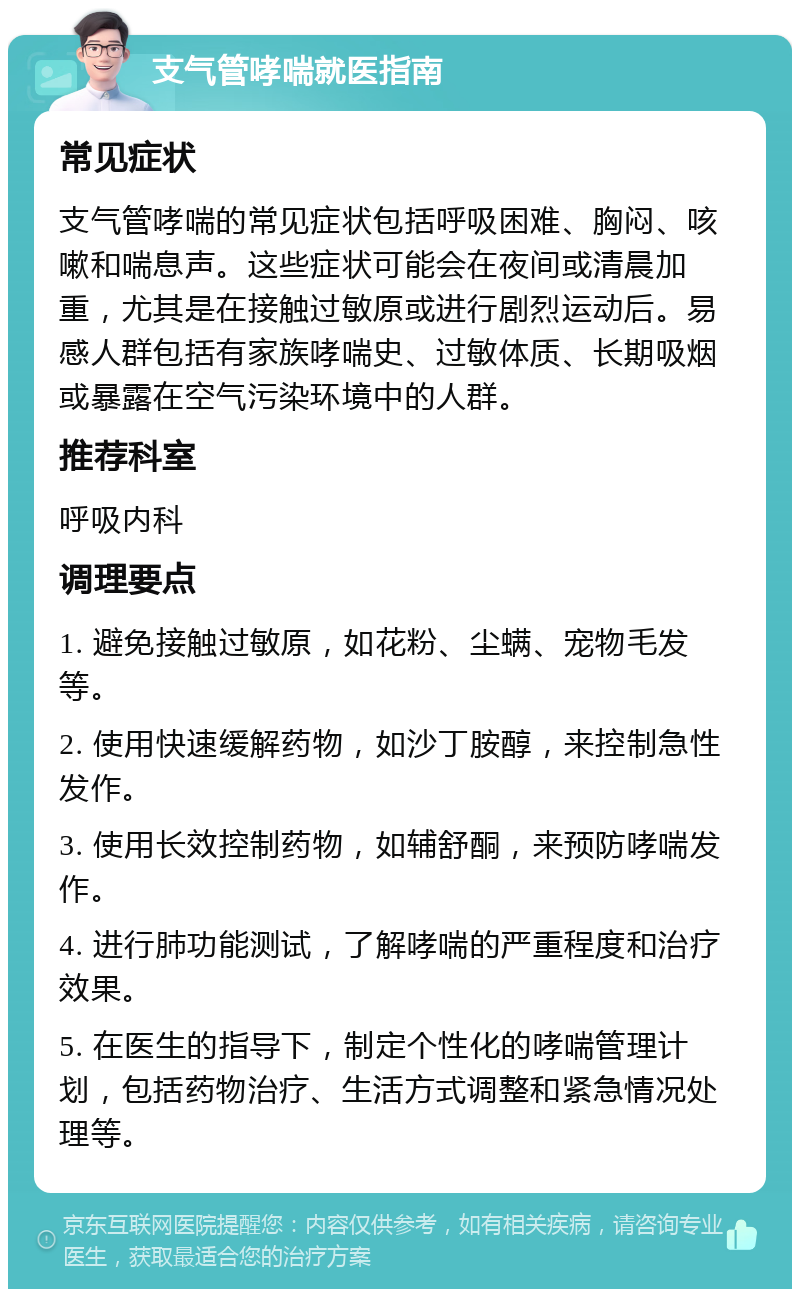 支气管哮喘就医指南 常见症状 支气管哮喘的常见症状包括呼吸困难、胸闷、咳嗽和喘息声。这些症状可能会在夜间或清晨加重，尤其是在接触过敏原或进行剧烈运动后。易感人群包括有家族哮喘史、过敏体质、长期吸烟或暴露在空气污染环境中的人群。 推荐科室 呼吸内科 调理要点 1. 避免接触过敏原，如花粉、尘螨、宠物毛发等。 2. 使用快速缓解药物，如沙丁胺醇，来控制急性发作。 3. 使用长效控制药物，如辅舒酮，来预防哮喘发作。 4. 进行肺功能测试，了解哮喘的严重程度和治疗效果。 5. 在医生的指导下，制定个性化的哮喘管理计划，包括药物治疗、生活方式调整和紧急情况处理等。