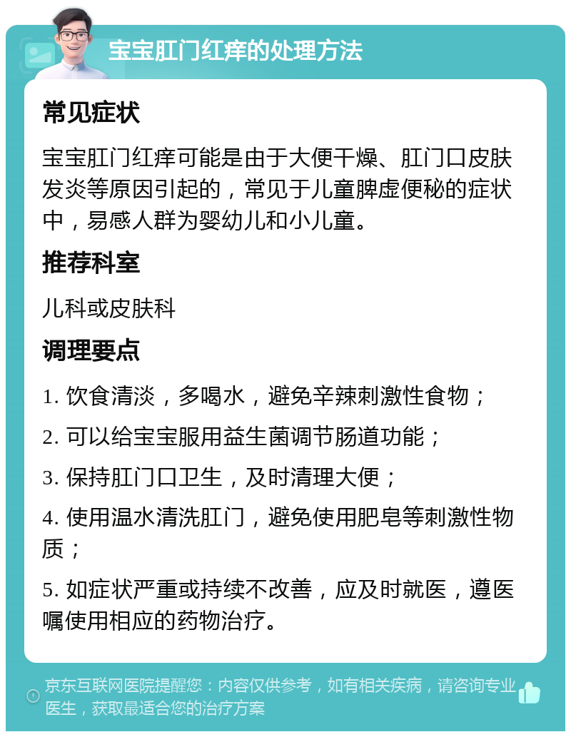 宝宝肛门红痒的处理方法 常见症状 宝宝肛门红痒可能是由于大便干燥、肛门口皮肤发炎等原因引起的，常见于儿童脾虚便秘的症状中，易感人群为婴幼儿和小儿童。 推荐科室 儿科或皮肤科 调理要点 1. 饮食清淡，多喝水，避免辛辣刺激性食物； 2. 可以给宝宝服用益生菌调节肠道功能； 3. 保持肛门口卫生，及时清理大便； 4. 使用温水清洗肛门，避免使用肥皂等刺激性物质； 5. 如症状严重或持续不改善，应及时就医，遵医嘱使用相应的药物治疗。