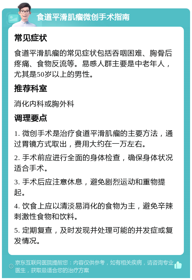 食道平滑肌瘤微创手术指南 常见症状 食道平滑肌瘤的常见症状包括吞咽困难、胸骨后疼痛、食物反流等。易感人群主要是中老年人，尤其是50岁以上的男性。 推荐科室 消化内科或胸外科 调理要点 1. 微创手术是治疗食道平滑肌瘤的主要方法，通过胃镜方式取出，费用大约在一万左右。 2. 手术前应进行全面的身体检查，确保身体状况适合手术。 3. 手术后应注意休息，避免剧烈运动和重物提起。 4. 饮食上应以清淡易消化的食物为主，避免辛辣刺激性食物和饮料。 5. 定期复查，及时发现并处理可能的并发症或复发情况。