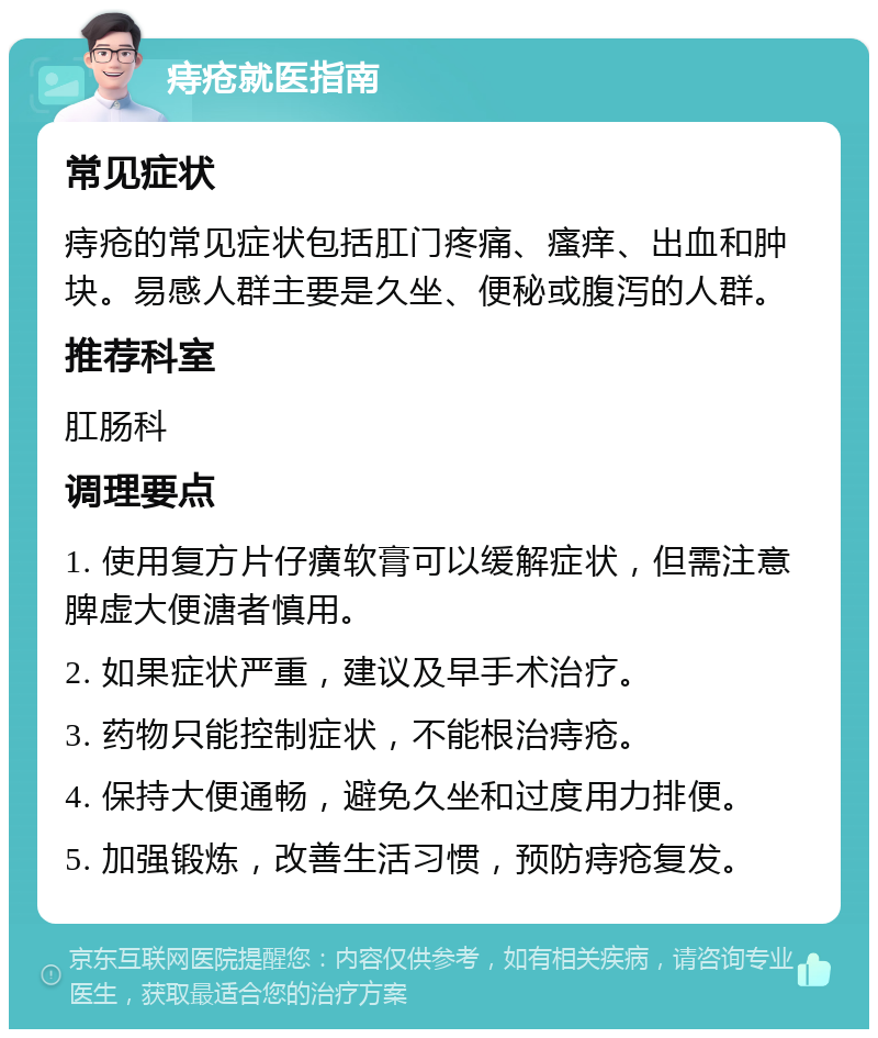 痔疮就医指南 常见症状 痔疮的常见症状包括肛门疼痛、瘙痒、出血和肿块。易感人群主要是久坐、便秘或腹泻的人群。 推荐科室 肛肠科 调理要点 1. 使用复方片仔癀软膏可以缓解症状，但需注意脾虚大便溏者慎用。 2. 如果症状严重，建议及早手术治疗。 3. 药物只能控制症状，不能根治痔疮。 4. 保持大便通畅，避免久坐和过度用力排便。 5. 加强锻炼，改善生活习惯，预防痔疮复发。