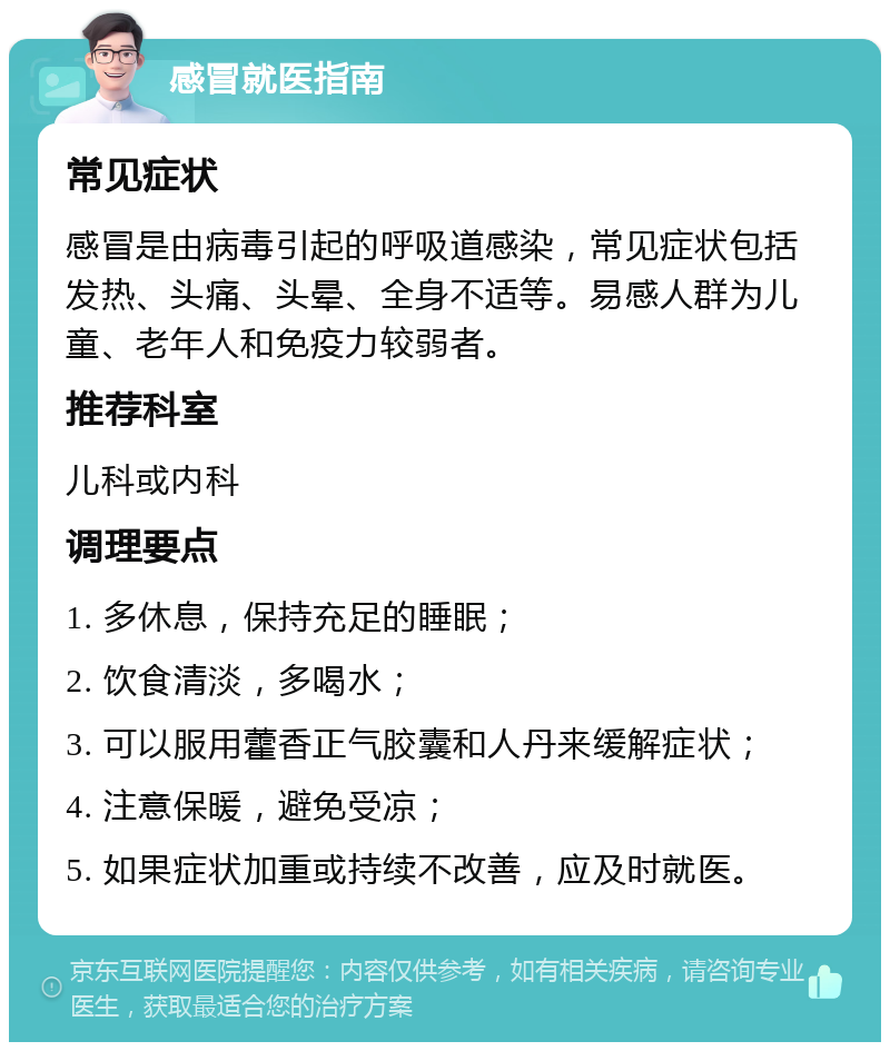 感冒就医指南 常见症状 感冒是由病毒引起的呼吸道感染，常见症状包括发热、头痛、头晕、全身不适等。易感人群为儿童、老年人和免疫力较弱者。 推荐科室 儿科或内科 调理要点 1. 多休息，保持充足的睡眠； 2. 饮食清淡，多喝水； 3. 可以服用藿香正气胶囊和人丹来缓解症状； 4. 注意保暖，避免受凉； 5. 如果症状加重或持续不改善，应及时就医。