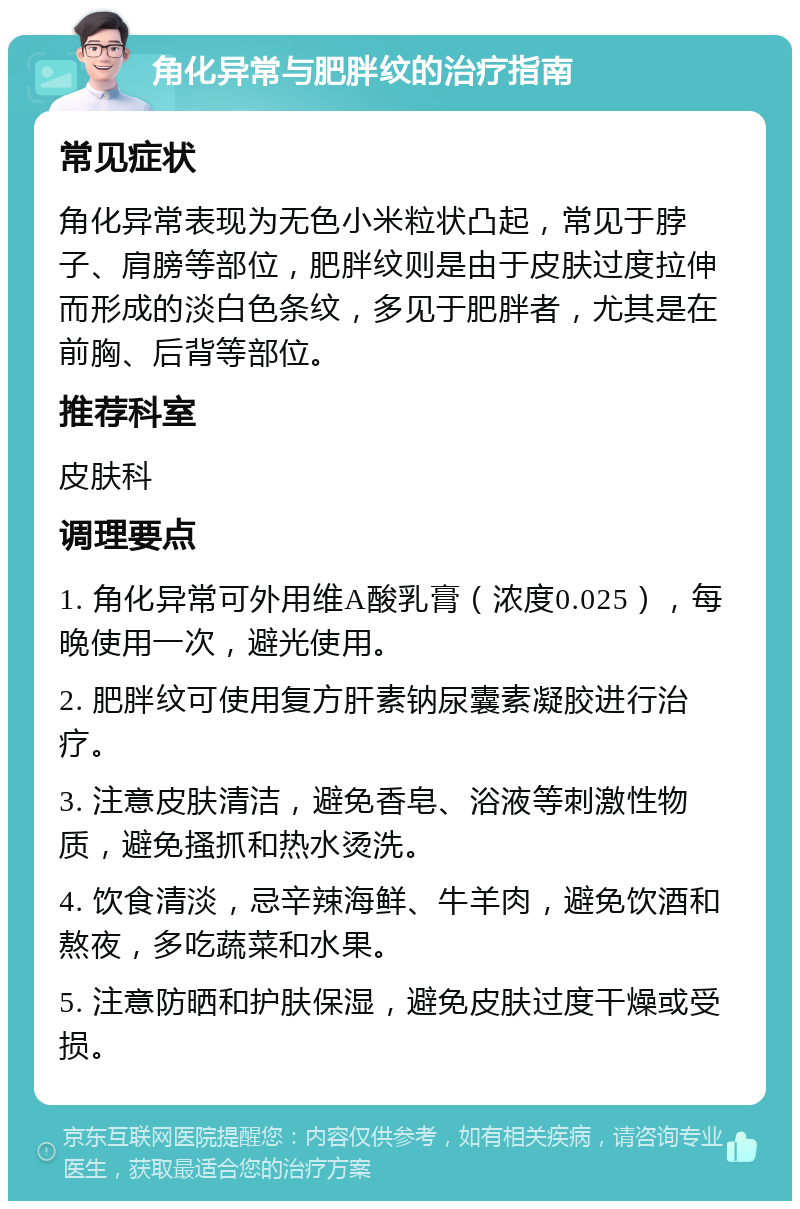 角化异常与肥胖纹的治疗指南 常见症状 角化异常表现为无色小米粒状凸起，常见于脖子、肩膀等部位，肥胖纹则是由于皮肤过度拉伸而形成的淡白色条纹，多见于肥胖者，尤其是在前胸、后背等部位。 推荐科室 皮肤科 调理要点 1. 角化异常可外用维A酸乳膏（浓度0.025），每晚使用一次，避光使用。 2. 肥胖纹可使用复方肝素钠尿囊素凝胶进行治疗。 3. 注意皮肤清洁，避免香皂、浴液等刺激性物质，避免搔抓和热水烫洗。 4. 饮食清淡，忌辛辣海鲜、牛羊肉，避免饮酒和熬夜，多吃蔬菜和水果。 5. 注意防晒和护肤保湿，避免皮肤过度干燥或受损。