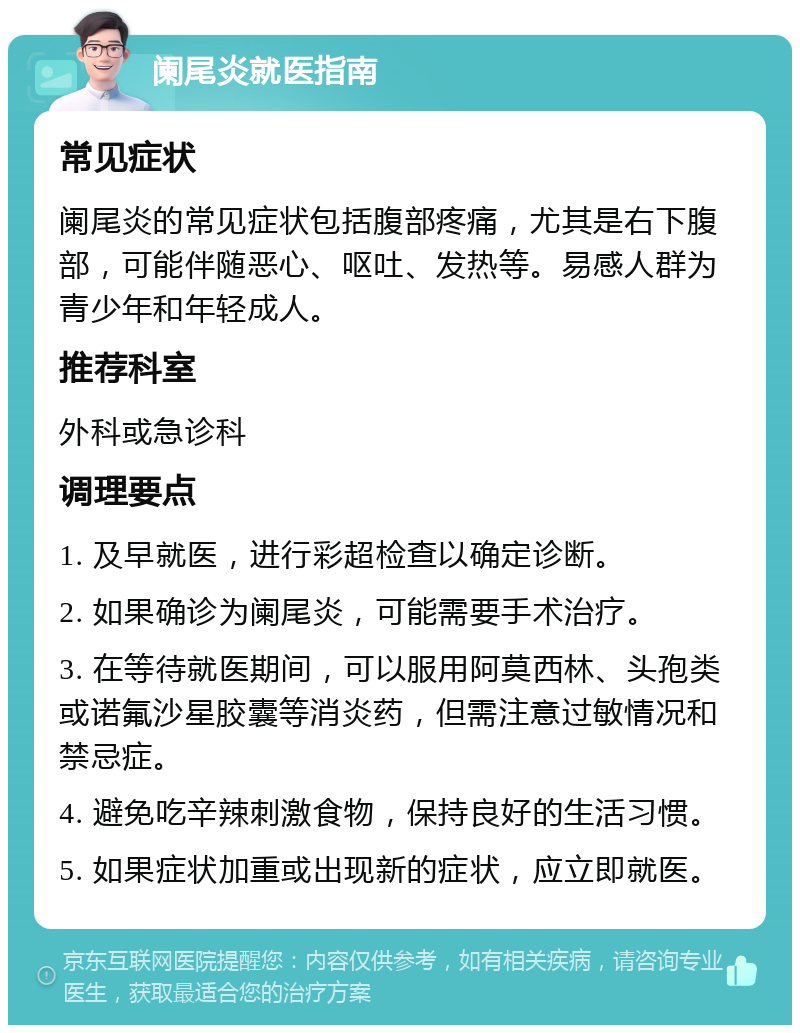 阑尾炎就医指南 常见症状 阑尾炎的常见症状包括腹部疼痛，尤其是右下腹部，可能伴随恶心、呕吐、发热等。易感人群为青少年和年轻成人。 推荐科室 外科或急诊科 调理要点 1. 及早就医，进行彩超检查以确定诊断。 2. 如果确诊为阑尾炎，可能需要手术治疗。 3. 在等待就医期间，可以服用阿莫西林、头孢类或诺氟沙星胶囊等消炎药，但需注意过敏情况和禁忌症。 4. 避免吃辛辣刺激食物，保持良好的生活习惯。 5. 如果症状加重或出现新的症状，应立即就医。