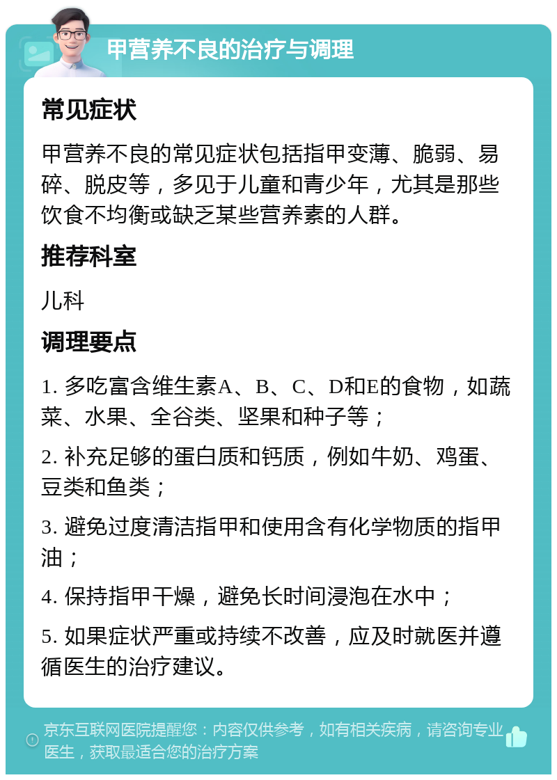 甲营养不良的治疗与调理 常见症状 甲营养不良的常见症状包括指甲变薄、脆弱、易碎、脱皮等，多见于儿童和青少年，尤其是那些饮食不均衡或缺乏某些营养素的人群。 推荐科室 儿科 调理要点 1. 多吃富含维生素A、B、C、D和E的食物，如蔬菜、水果、全谷类、坚果和种子等； 2. 补充足够的蛋白质和钙质，例如牛奶、鸡蛋、豆类和鱼类； 3. 避免过度清洁指甲和使用含有化学物质的指甲油； 4. 保持指甲干燥，避免长时间浸泡在水中； 5. 如果症状严重或持续不改善，应及时就医并遵循医生的治疗建议。