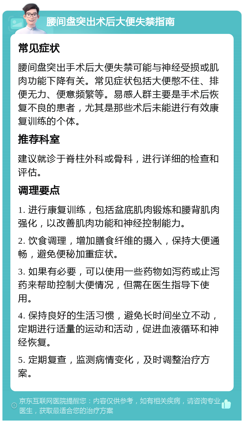 腰间盘突出术后大便失禁指南 常见症状 腰间盘突出手术后大便失禁可能与神经受损或肌肉功能下降有关。常见症状包括大便憋不住、排便无力、便意频繁等。易感人群主要是手术后恢复不良的患者，尤其是那些术后未能进行有效康复训练的个体。 推荐科室 建议就诊于脊柱外科或骨科，进行详细的检查和评估。 调理要点 1. 进行康复训练，包括盆底肌肉锻炼和腰背肌肉强化，以改善肌肉功能和神经控制能力。 2. 饮食调理，增加膳食纤维的摄入，保持大便通畅，避免便秘加重症状。 3. 如果有必要，可以使用一些药物如泻药或止泻药来帮助控制大便情况，但需在医生指导下使用。 4. 保持良好的生活习惯，避免长时间坐立不动，定期进行适量的运动和活动，促进血液循环和神经恢复。 5. 定期复查，监测病情变化，及时调整治疗方案。