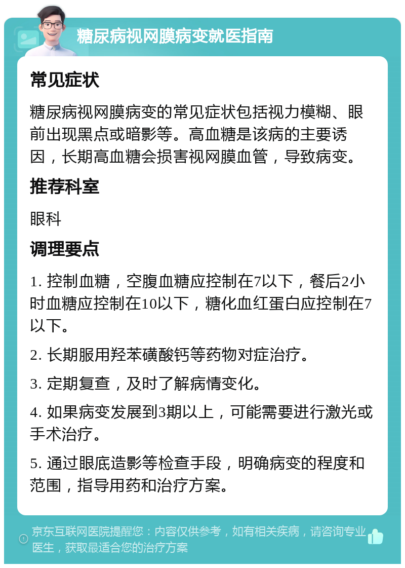 糖尿病视网膜病变就医指南 常见症状 糖尿病视网膜病变的常见症状包括视力模糊、眼前出现黑点或暗影等。高血糖是该病的主要诱因，长期高血糖会损害视网膜血管，导致病变。 推荐科室 眼科 调理要点 1. 控制血糖，空腹血糖应控制在7以下，餐后2小时血糖应控制在10以下，糖化血红蛋白应控制在7以下。 2. 长期服用羟苯磺酸钙等药物对症治疗。 3. 定期复查，及时了解病情变化。 4. 如果病变发展到3期以上，可能需要进行激光或手术治疗。 5. 通过眼底造影等检查手段，明确病变的程度和范围，指导用药和治疗方案。