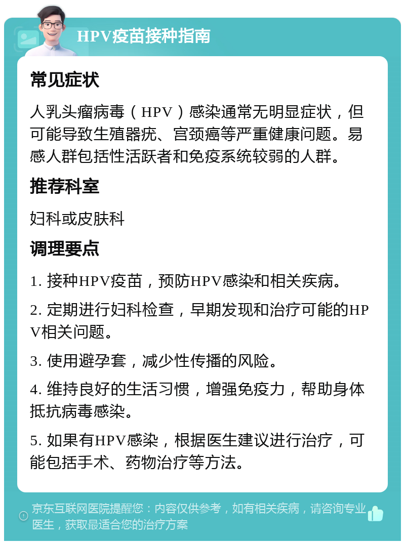 HPV疫苗接种指南 常见症状 人乳头瘤病毒（HPV）感染通常无明显症状，但可能导致生殖器疣、宫颈癌等严重健康问题。易感人群包括性活跃者和免疫系统较弱的人群。 推荐科室 妇科或皮肤科 调理要点 1. 接种HPV疫苗，预防HPV感染和相关疾病。 2. 定期进行妇科检查，早期发现和治疗可能的HPV相关问题。 3. 使用避孕套，减少性传播的风险。 4. 维持良好的生活习惯，增强免疫力，帮助身体抵抗病毒感染。 5. 如果有HPV感染，根据医生建议进行治疗，可能包括手术、药物治疗等方法。