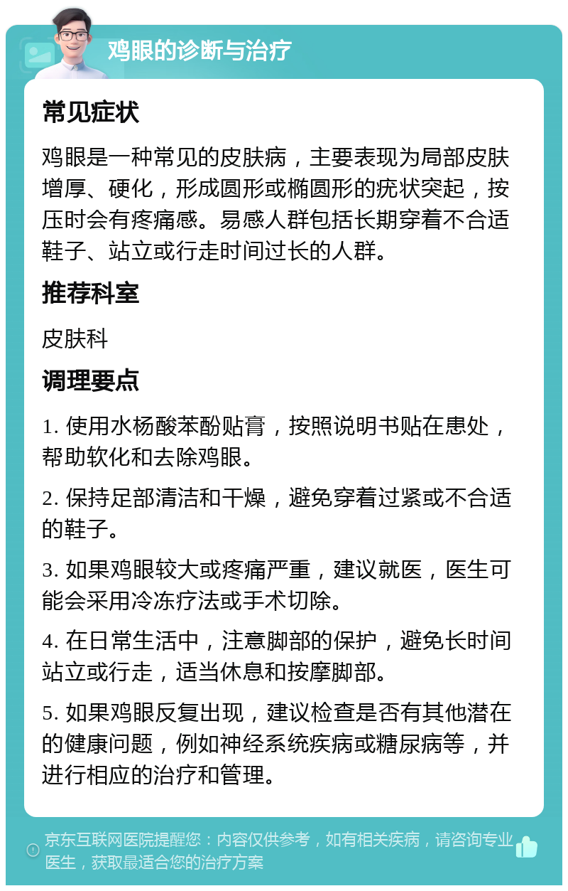 鸡眼的诊断与治疗 常见症状 鸡眼是一种常见的皮肤病，主要表现为局部皮肤增厚、硬化，形成圆形或椭圆形的疣状突起，按压时会有疼痛感。易感人群包括长期穿着不合适鞋子、站立或行走时间过长的人群。 推荐科室 皮肤科 调理要点 1. 使用水杨酸苯酚贴膏，按照说明书贴在患处，帮助软化和去除鸡眼。 2. 保持足部清洁和干燥，避免穿着过紧或不合适的鞋子。 3. 如果鸡眼较大或疼痛严重，建议就医，医生可能会采用冷冻疗法或手术切除。 4. 在日常生活中，注意脚部的保护，避免长时间站立或行走，适当休息和按摩脚部。 5. 如果鸡眼反复出现，建议检查是否有其他潜在的健康问题，例如神经系统疾病或糖尿病等，并进行相应的治疗和管理。