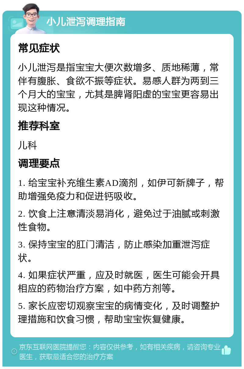 小儿泄泻调理指南 常见症状 小儿泄泻是指宝宝大便次数增多、质地稀薄，常伴有腹胀、食欲不振等症状。易感人群为两到三个月大的宝宝，尤其是脾肾阳虚的宝宝更容易出现这种情况。 推荐科室 儿科 调理要点 1. 给宝宝补充维生素AD滴剂，如伊可新牌子，帮助增强免疫力和促进钙吸收。 2. 饮食上注意清淡易消化，避免过于油腻或刺激性食物。 3. 保持宝宝的肛门清洁，防止感染加重泄泻症状。 4. 如果症状严重，应及时就医，医生可能会开具相应的药物治疗方案，如中药方剂等。 5. 家长应密切观察宝宝的病情变化，及时调整护理措施和饮食习惯，帮助宝宝恢复健康。