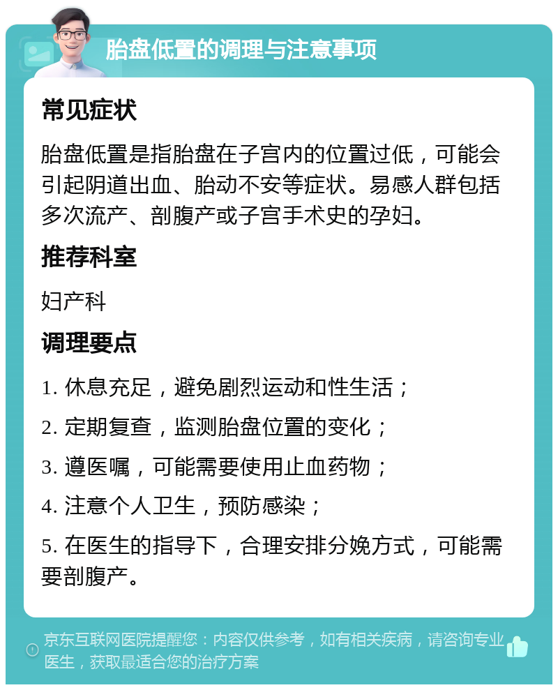 胎盘低置的调理与注意事项 常见症状 胎盘低置是指胎盘在子宫内的位置过低，可能会引起阴道出血、胎动不安等症状。易感人群包括多次流产、剖腹产或子宫手术史的孕妇。 推荐科室 妇产科 调理要点 1. 休息充足，避免剧烈运动和性生活； 2. 定期复查，监测胎盘位置的变化； 3. 遵医嘱，可能需要使用止血药物； 4. 注意个人卫生，预防感染； 5. 在医生的指导下，合理安排分娩方式，可能需要剖腹产。