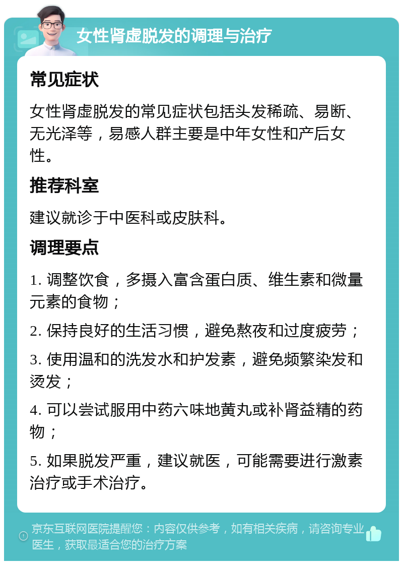 女性肾虚脱发的调理与治疗 常见症状 女性肾虚脱发的常见症状包括头发稀疏、易断、无光泽等，易感人群主要是中年女性和产后女性。 推荐科室 建议就诊于中医科或皮肤科。 调理要点 1. 调整饮食，多摄入富含蛋白质、维生素和微量元素的食物； 2. 保持良好的生活习惯，避免熬夜和过度疲劳； 3. 使用温和的洗发水和护发素，避免频繁染发和烫发； 4. 可以尝试服用中药六味地黄丸或补肾益精的药物； 5. 如果脱发严重，建议就医，可能需要进行激素治疗或手术治疗。