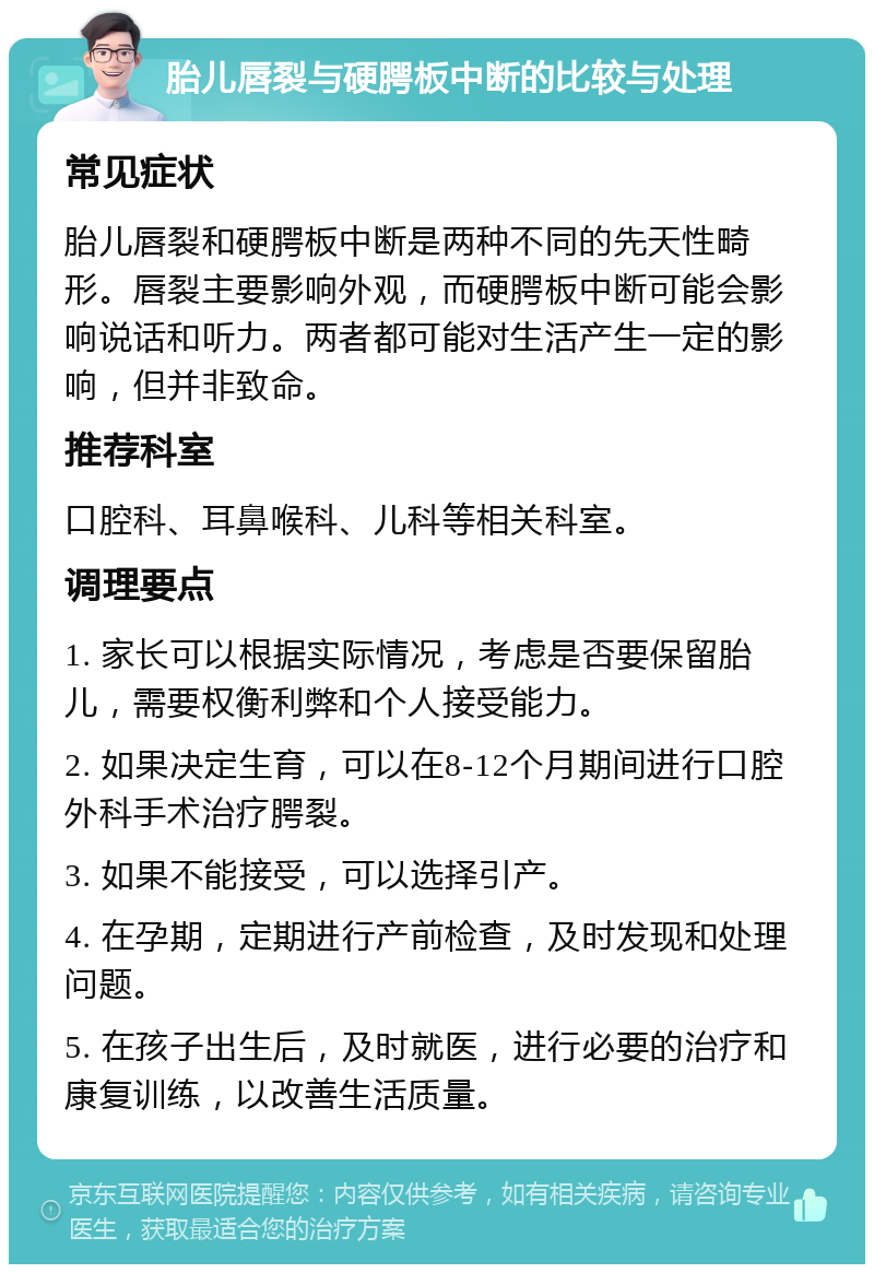 胎儿唇裂与硬腭板中断的比较与处理 常见症状 胎儿唇裂和硬腭板中断是两种不同的先天性畸形。唇裂主要影响外观，而硬腭板中断可能会影响说话和听力。两者都可能对生活产生一定的影响，但并非致命。 推荐科室 口腔科、耳鼻喉科、儿科等相关科室。 调理要点 1. 家长可以根据实际情况，考虑是否要保留胎儿，需要权衡利弊和个人接受能力。 2. 如果决定生育，可以在8-12个月期间进行口腔外科手术治疗腭裂。 3. 如果不能接受，可以选择引产。 4. 在孕期，定期进行产前检查，及时发现和处理问题。 5. 在孩子出生后，及时就医，进行必要的治疗和康复训练，以改善生活质量。