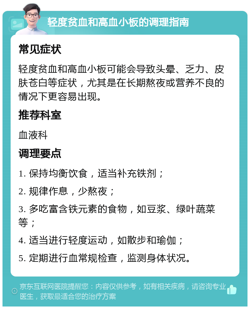 轻度贫血和高血小板的调理指南 常见症状 轻度贫血和高血小板可能会导致头晕、乏力、皮肤苍白等症状，尤其是在长期熬夜或营养不良的情况下更容易出现。 推荐科室 血液科 调理要点 1. 保持均衡饮食，适当补充铁剂； 2. 规律作息，少熬夜； 3. 多吃富含铁元素的食物，如豆浆、绿叶蔬菜等； 4. 适当进行轻度运动，如散步和瑜伽； 5. 定期进行血常规检查，监测身体状况。