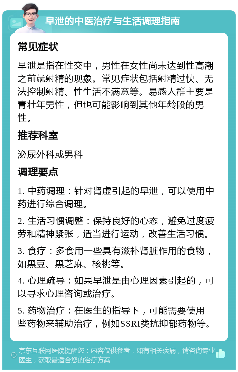 早泄的中医治疗与生活调理指南 常见症状 早泄是指在性交中，男性在女性尚未达到性高潮之前就射精的现象。常见症状包括射精过快、无法控制射精、性生活不满意等。易感人群主要是青壮年男性，但也可能影响到其他年龄段的男性。 推荐科室 泌尿外科或男科 调理要点 1. 中药调理：针对肾虚引起的早泄，可以使用中药进行综合调理。 2. 生活习惯调整：保持良好的心态，避免过度疲劳和精神紧张，适当进行运动，改善生活习惯。 3. 食疗：多食用一些具有滋补肾脏作用的食物，如黑豆、黑芝麻、核桃等。 4. 心理疏导：如果早泄是由心理因素引起的，可以寻求心理咨询或治疗。 5. 药物治疗：在医生的指导下，可能需要使用一些药物来辅助治疗，例如SSRI类抗抑郁药物等。