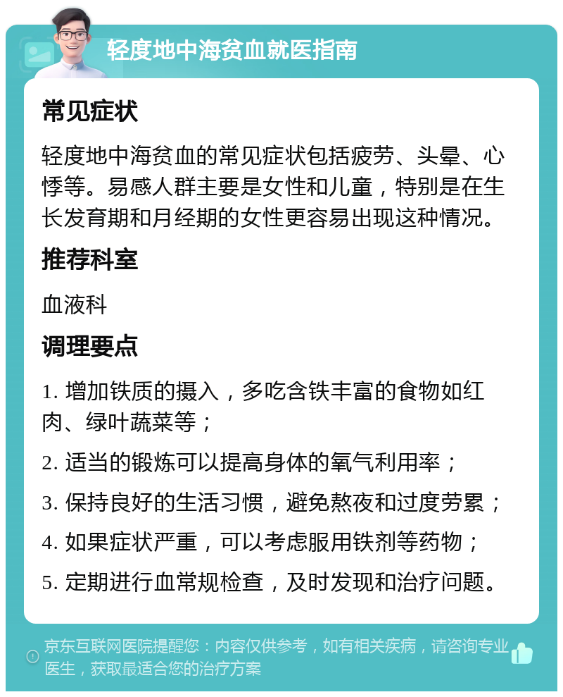 轻度地中海贫血就医指南 常见症状 轻度地中海贫血的常见症状包括疲劳、头晕、心悸等。易感人群主要是女性和儿童，特别是在生长发育期和月经期的女性更容易出现这种情况。 推荐科室 血液科 调理要点 1. 增加铁质的摄入，多吃含铁丰富的食物如红肉、绿叶蔬菜等； 2. 适当的锻炼可以提高身体的氧气利用率； 3. 保持良好的生活习惯，避免熬夜和过度劳累； 4. 如果症状严重，可以考虑服用铁剂等药物； 5. 定期进行血常规检查，及时发现和治疗问题。