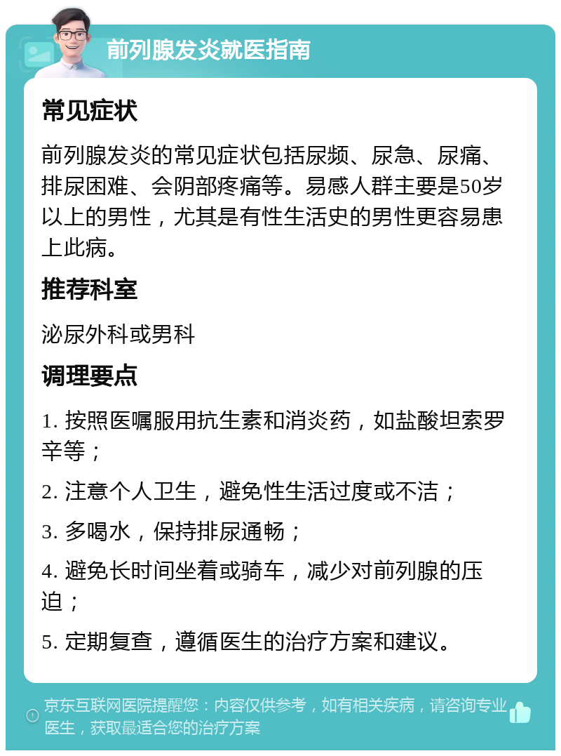 前列腺发炎就医指南 常见症状 前列腺发炎的常见症状包括尿频、尿急、尿痛、排尿困难、会阴部疼痛等。易感人群主要是50岁以上的男性，尤其是有性生活史的男性更容易患上此病。 推荐科室 泌尿外科或男科 调理要点 1. 按照医嘱服用抗生素和消炎药，如盐酸坦索罗辛等； 2. 注意个人卫生，避免性生活过度或不洁； 3. 多喝水，保持排尿通畅； 4. 避免长时间坐着或骑车，减少对前列腺的压迫； 5. 定期复查，遵循医生的治疗方案和建议。