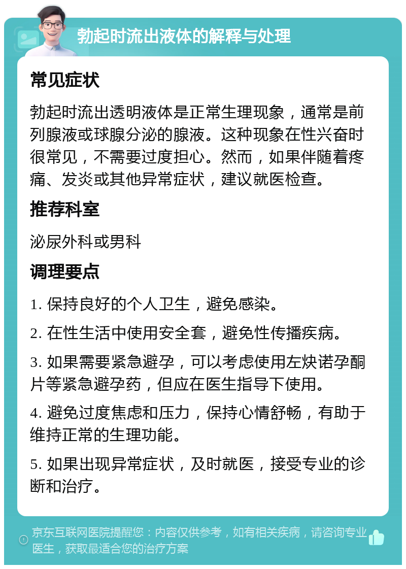 勃起时流出液体的解释与处理 常见症状 勃起时流出透明液体是正常生理现象，通常是前列腺液或球腺分泌的腺液。这种现象在性兴奋时很常见，不需要过度担心。然而，如果伴随着疼痛、发炎或其他异常症状，建议就医检查。 推荐科室 泌尿外科或男科 调理要点 1. 保持良好的个人卫生，避免感染。 2. 在性生活中使用安全套，避免性传播疾病。 3. 如果需要紧急避孕，可以考虑使用左炔诺孕酮片等紧急避孕药，但应在医生指导下使用。 4. 避免过度焦虑和压力，保持心情舒畅，有助于维持正常的生理功能。 5. 如果出现异常症状，及时就医，接受专业的诊断和治疗。