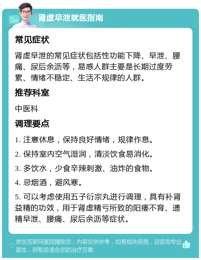 肾虚早泄就医指南 常见症状 肾虚早泄的常见症状包括性功能下降、早泄、腰痛、尿后余沥等，易感人群主要是长期过度劳累、情绪不稳定、生活不规律的人群。 推荐科室 中医科 调理要点 1. 注意休息，保持良好情绪，规律作息。 2. 保持室内空气湿润，清淡饮食易消化。 3. 多饮水，少食辛辣刺激、油炸的食物。 4. 忌烟酒，避风寒。 5. 可以考虑使用五子衍宗丸进行调理，具有补肾益精的功效，用于肾虚精亏所致的阳痿不育、遗精早泄、腰痛、尿后余沥等症状。