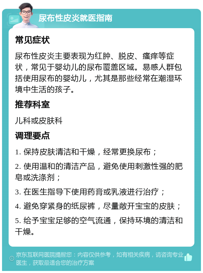 尿布性皮炎就医指南 常见症状 尿布性皮炎主要表现为红肿、脱皮、瘙痒等症状，常见于婴幼儿的尿布覆盖区域。易感人群包括使用尿布的婴幼儿，尤其是那些经常在潮湿环境中生活的孩子。 推荐科室 儿科或皮肤科 调理要点 1. 保持皮肤清洁和干燥，经常更换尿布； 2. 使用温和的清洁产品，避免使用刺激性强的肥皂或洗涤剂； 3. 在医生指导下使用药膏或乳液进行治疗； 4. 避免穿紧身的纸尿裤，尽量敞开宝宝的皮肤； 5. 给予宝宝足够的空气流通，保持环境的清洁和干燥。