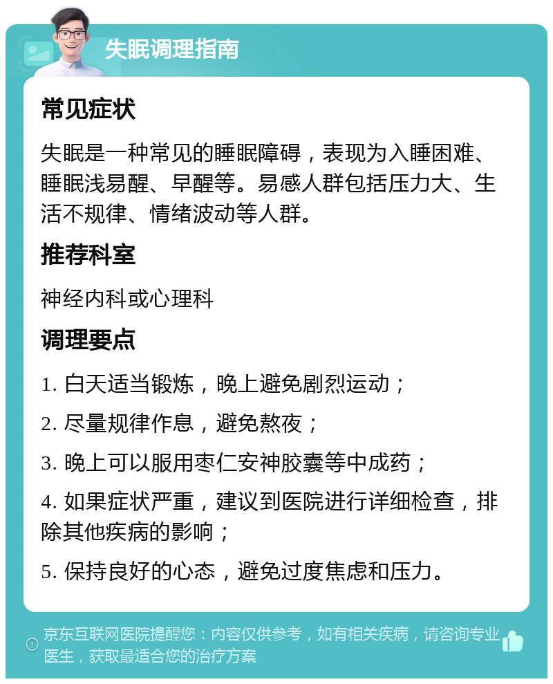 失眠调理指南 常见症状 失眠是一种常见的睡眠障碍，表现为入睡困难、睡眠浅易醒、早醒等。易感人群包括压力大、生活不规律、情绪波动等人群。 推荐科室 神经内科或心理科 调理要点 1. 白天适当锻炼，晚上避免剧烈运动； 2. 尽量规律作息，避免熬夜； 3. 晚上可以服用枣仁安神胶囊等中成药； 4. 如果症状严重，建议到医院进行详细检查，排除其他疾病的影响； 5. 保持良好的心态，避免过度焦虑和压力。