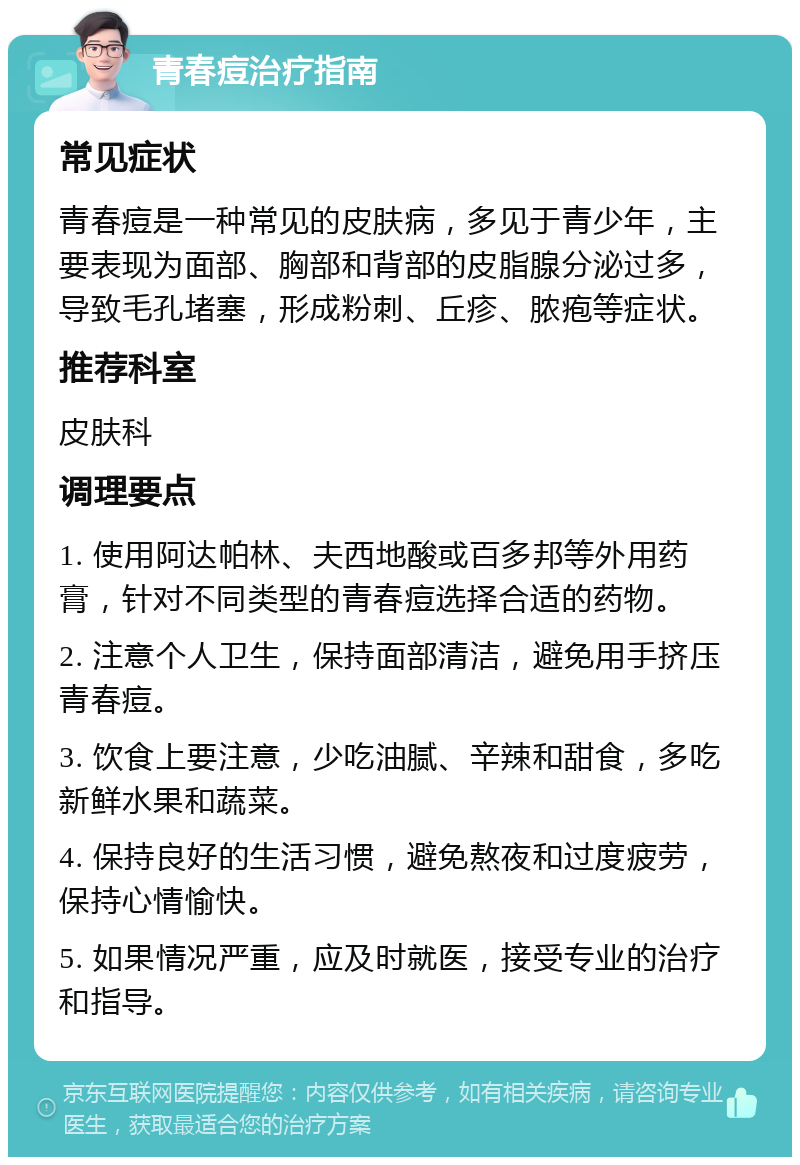 青春痘治疗指南 常见症状 青春痘是一种常见的皮肤病，多见于青少年，主要表现为面部、胸部和背部的皮脂腺分泌过多，导致毛孔堵塞，形成粉刺、丘疹、脓疱等症状。 推荐科室 皮肤科 调理要点 1. 使用阿达帕林、夫西地酸或百多邦等外用药膏，针对不同类型的青春痘选择合适的药物。 2. 注意个人卫生，保持面部清洁，避免用手挤压青春痘。 3. 饮食上要注意，少吃油腻、辛辣和甜食，多吃新鲜水果和蔬菜。 4. 保持良好的生活习惯，避免熬夜和过度疲劳，保持心情愉快。 5. 如果情况严重，应及时就医，接受专业的治疗和指导。