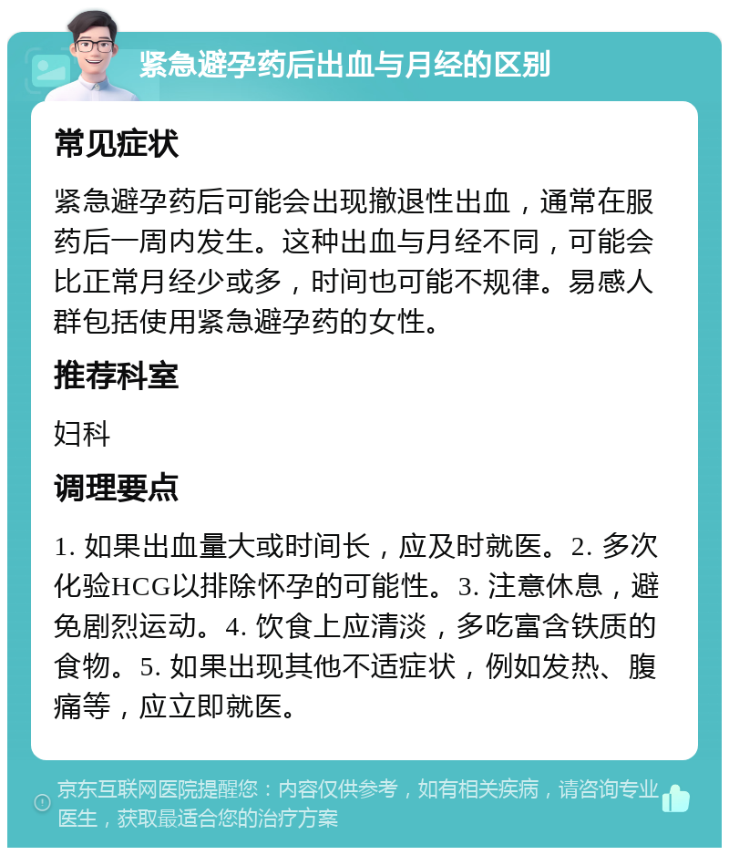 紧急避孕药后出血与月经的区别 常见症状 紧急避孕药后可能会出现撤退性出血，通常在服药后一周内发生。这种出血与月经不同，可能会比正常月经少或多，时间也可能不规律。易感人群包括使用紧急避孕药的女性。 推荐科室 妇科 调理要点 1. 如果出血量大或时间长，应及时就医。2. 多次化验HCG以排除怀孕的可能性。3. 注意休息，避免剧烈运动。4. 饮食上应清淡，多吃富含铁质的食物。5. 如果出现其他不适症状，例如发热、腹痛等，应立即就医。